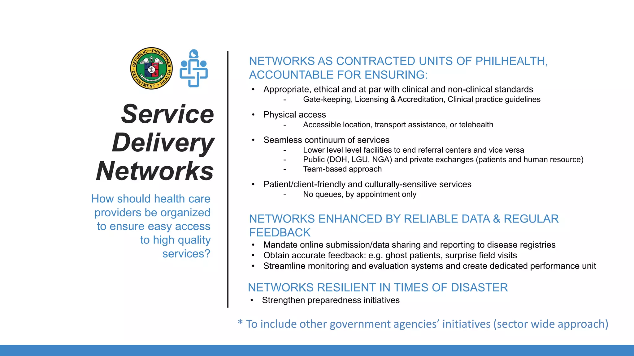 • Appropriate, ethical and at par with clinical and non-clinical standards
- Gate-keeping, Licensing & Accreditation, Clinical practice guidelines
• Physical access
- Accessible location, transport assistance, or telehealth
• Seamless continuum of services
- Lower level level facilities to end referral centers and vice versa
- Public (DOH, LGU, NGA) and private exchanges (patients and human resource)
- Team-based approach
• Patient/client-friendly and culturally-sensitive services
- No queues, by appointment only
Service
Delivery
Networks
NETWORKS AS CONTRACTED UNITS OF PHILHEALTH,
ACCOUNTABLE FOR ENSURING:
How should health care
providers be organized
to ensure easy access
to high quality
services?
NETWORKS ENHANCED BY RELIABLE DATA & REGULAR
FEEDBACK
• Mandate online submission/data sharing and reporting to disease registries
• Obtain accurate feedback: e.g. ghost patients, surprise field visits
• Streamline monitoring and evaluation systems and create dedicated performance unit
NETWORKS RESILIENT IN TIMES OF DISASTER
• Strengthen preparedness initiatives
* To include other government agencies’ initiatives (sector wide approach)
 