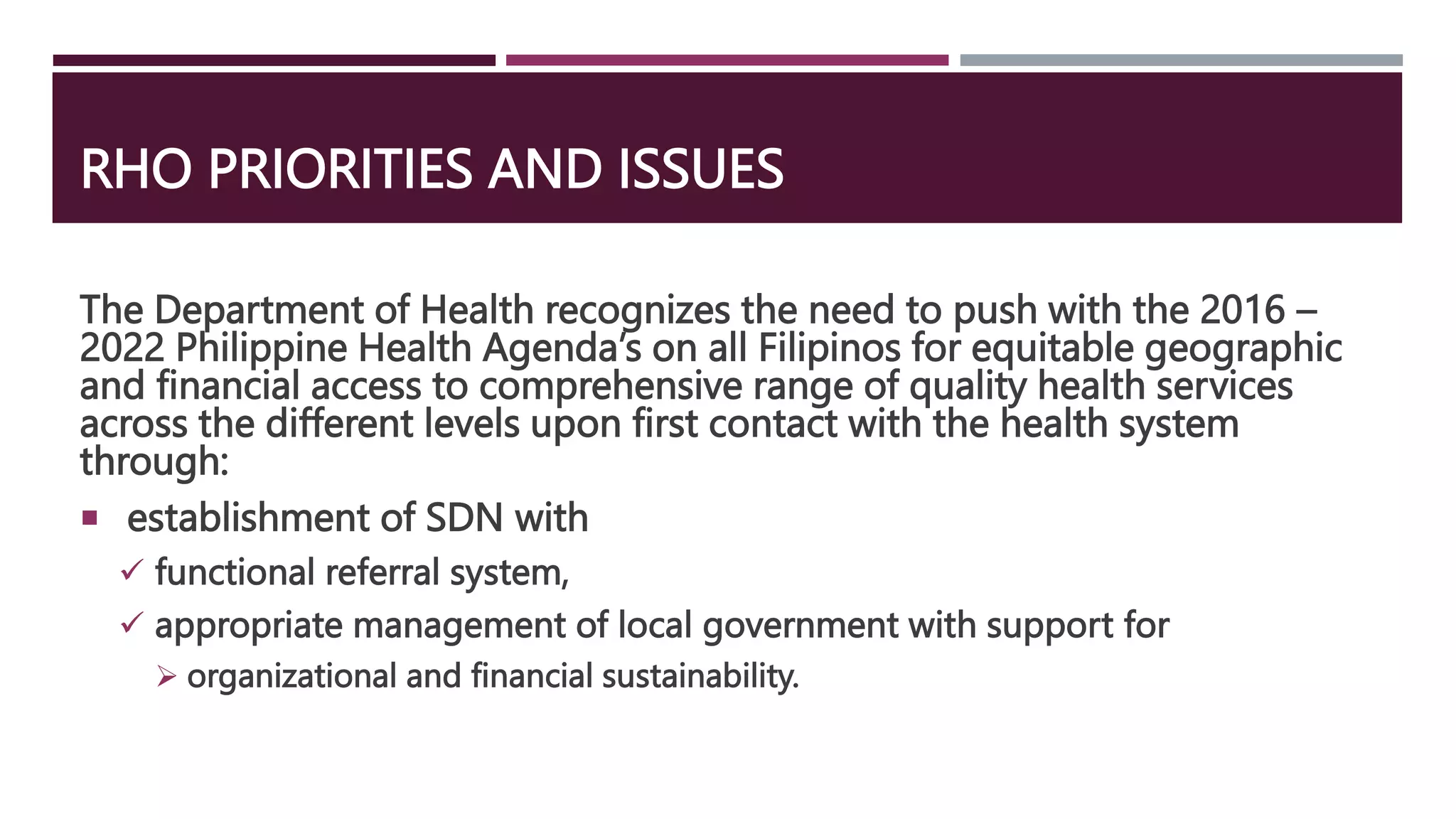 RHO PRIORITIES AND ISSUES
The Department of Health recognizes the need to push with the 2016 –
2022 Philippine Health Agenda’s on all Filipinos for equitable geographic
and financial access to comprehensive range of quality health services
across the different levels upon first contact with the health system
through:
 establishment of SDN with
 functional referral system,
 appropriate management of local government with support for
 organizational and financial sustainability.
 