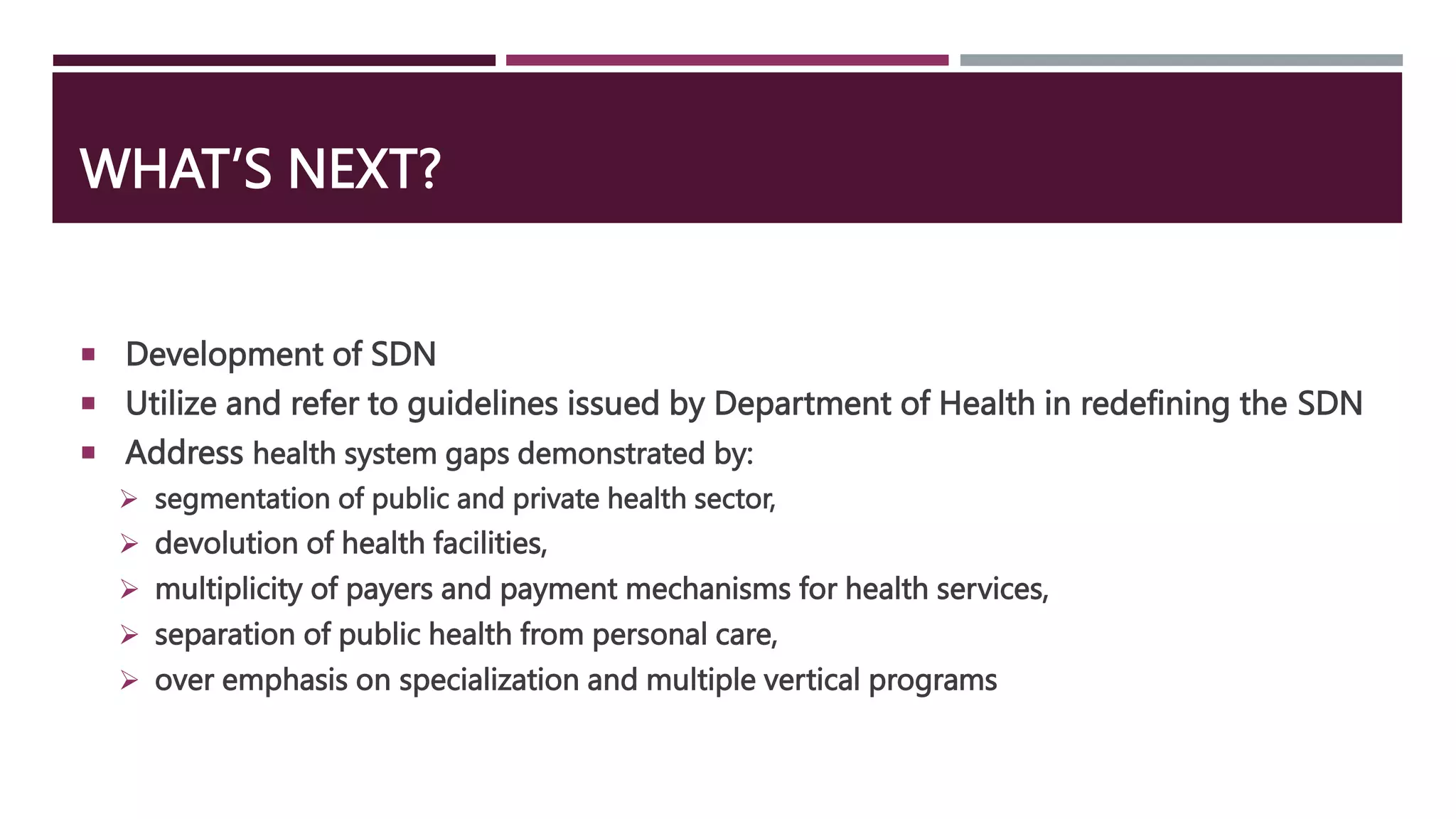 WHAT’S NEXT?
 Development of SDN
 Utilize and refer to guidelines issued by Department of Health in redefining the SDN
 Address health system gaps demonstrated by:
 segmentation of public and private health sector,
 devolution of health facilities,
 multiplicity of payers and payment mechanisms for health services,
 separation of public health from personal care,
 over emphasis on specialization and multiple vertical programs
 