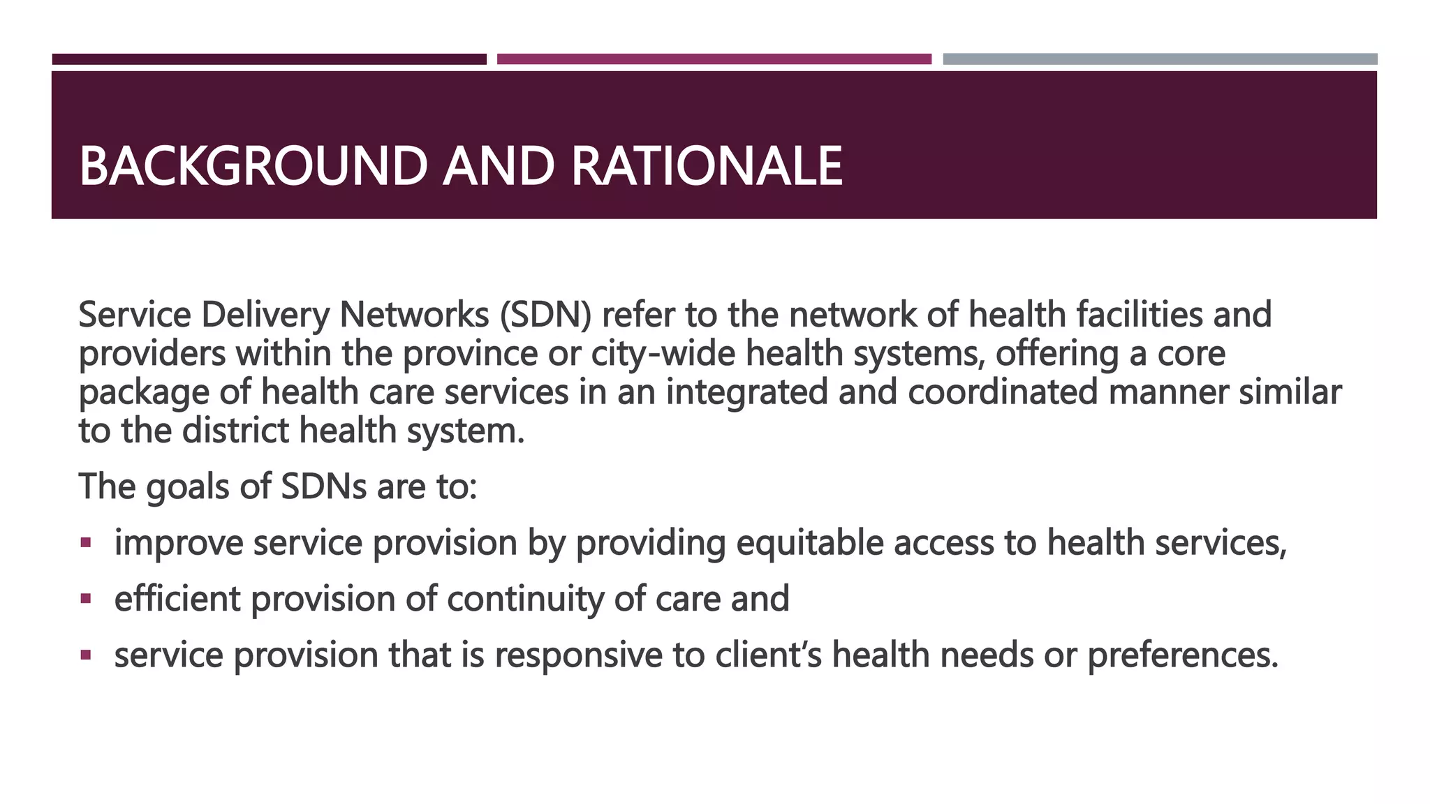 BACKGROUND AND RATIONALE
Service Delivery Networks (SDN) refer to the network of health facilities and
providers within the province or city-wide health systems, offering a core
package of health care services in an integrated and coordinated manner similar
to the district health system.
The goals of SDNs are to:
 improve service provision by providing equitable access to health services,
 efficient provision of continuity of care and
 service provision that is responsive to client’s health needs or preferences.
 