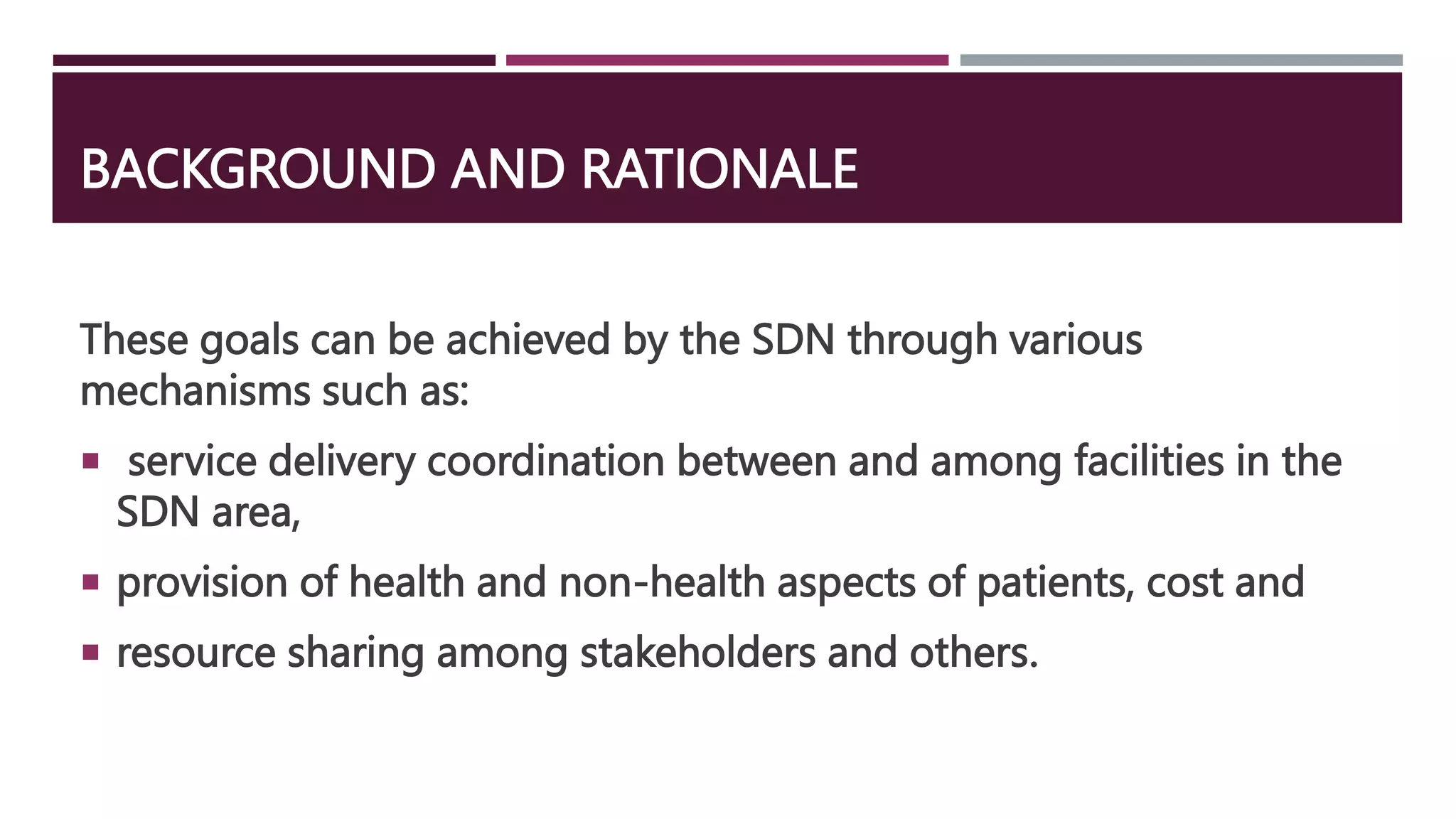BACKGROUND AND RATIONALE
These goals can be achieved by the SDN through various
mechanisms such as:
 service delivery coordination between and among facilities in the
SDN area,
 provision of health and non-health aspects of patients, cost and
 resource sharing among stakeholders and others.
 