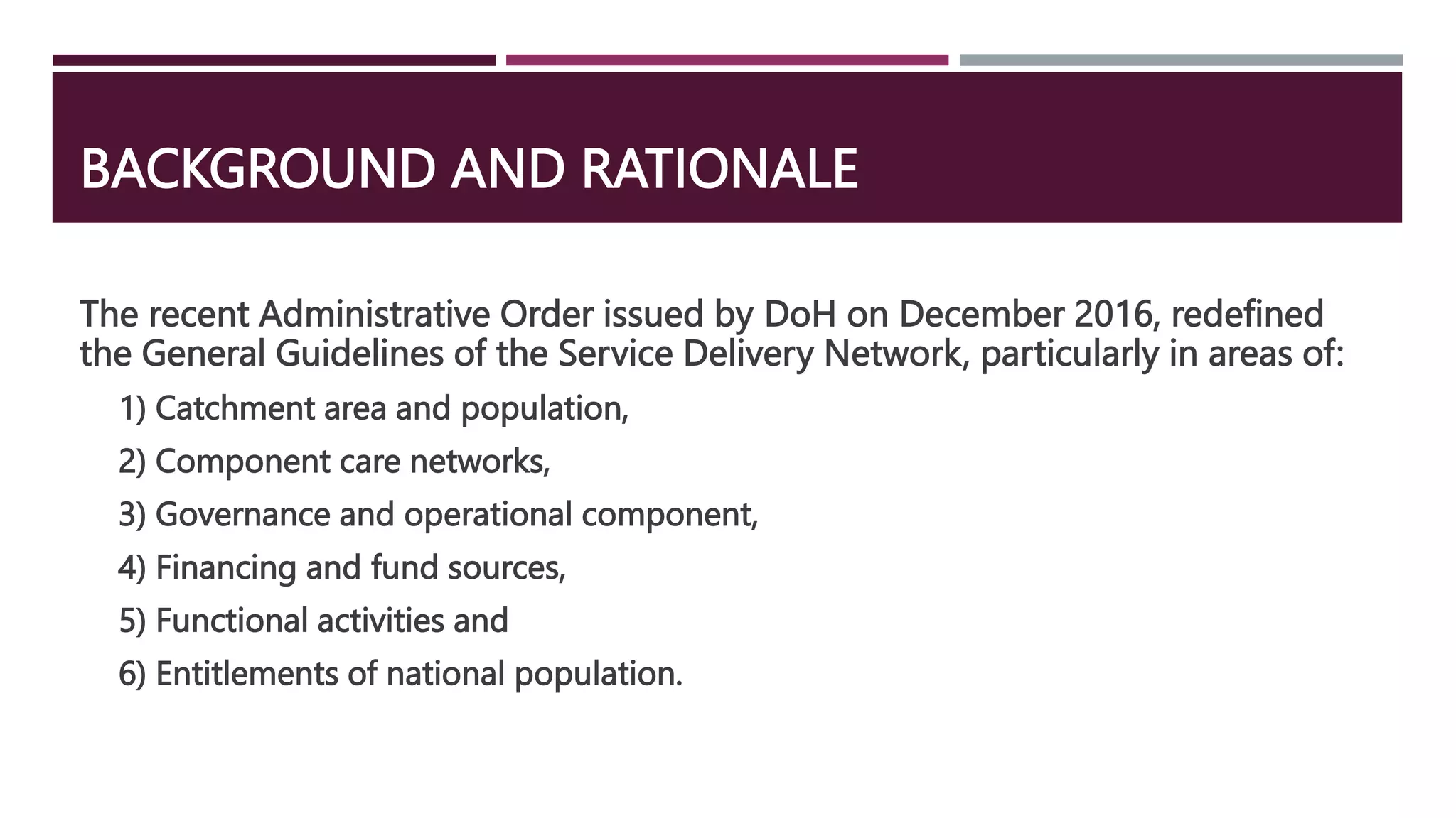 BACKGROUND AND RATIONALE
The recent Administrative Order issued by DoH on December 2016, redefined
the General Guidelines of the Service Delivery Network, particularly in areas of:
1) Catchment area and population,
2) Component care networks,
3) Governance and operational component,
4) Financing and fund sources,
5) Functional activities and
6) Entitlements of national population.
 