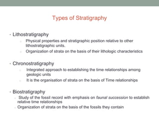 Types of Stratigraphy
• Lithostratigraphy
o Physical properties and stratigraphic position relative to other
lithostratigraphic units.
o Organization of strata on the basis of their lithologic characteristics
• Chronostratigraphy
o Integrated approach to establishing the time relationships among
geologic units
o It is the organisation of strata on the basis of Time relationships
• Biostratigraphy
o Study of the fossil record with emphasis on faunal succession to establish
relative time relationships
o Organization of strata on the basis of the fossils they contain
 