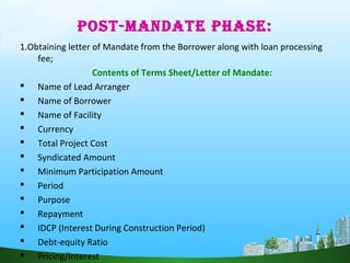 POST-MANDATE PHASE:
1.Obtaining letter of Mandate from the Borrower along with loan processing
fee;
Contents of Terms Sheet/Letter of Mandate:
 Name of Lead Arranger
 Name of Borrower
 Name of Facility
 Currency
 Total Project Cost
 Syndicated Amount
 Minimum Participation Amount
 Period
 Purpose
 Repayment
 IDCP (Interest During Construction Period)
 Debt-equity Ratio
 Pricing/Interest
 