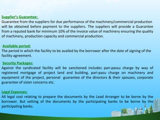 Supplier’s Guarantee:
Guarantee from the suppliers for due performance of the machinery/commercial production
will be obtained before payment to the suppliers. The suppliers will provide a Guarantee
from a reputed bank for minimum 10% of the invoice value of machinery ensuring the quality
of machinery, production capacity and commercial production.
Available period:
The period in which the facility to be availed by the borrower after the date of signing of the
facility agreement.
Security Packages:
Against the syndicated facility will be sanctioned includes pari-passu charge by way of
registered mortgage of project land and building, pari-pasu charge on machinery and
equipment of the project, personal guarantee of the directors & their spouses, corporate
guarantee of sister concerns etc.
Legal Expenses:
All legal cost relating to prepare the documents by the Lead Arranger to be borne by the
borrower. But vetting of the documents by the participating banks to be borne by the
participating banks.
 