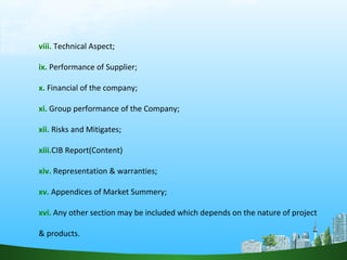 viii. Technical Aspect;
ix. Performance of Supplier;
x. Financial of the company;
xi. Group performance of the Company;
xii. Risks and Mitigates;
xiii.CIB Report(Content)
xiv. Representation & warranties;
xv. Appendices of Market Summery;
xvi. Any other section may be included which depends on the nature of project
& products.
 