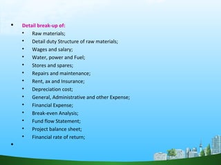 Detail break-up of:
 Raw materials;
 Detail duty Structure of raw materials;
 Wages and salary;
 Water, power and Fuel;
 Stores and spares;
 Repairs and maintenance;
 Rent, ax and Insurance;
 Depreciation cost;
 General, Administrative and other Expense;
 Financial Expense;
 Break-even Analysis;
 Fund flow Statement;
 Project balance sheet;
 Financial rate of return;

 