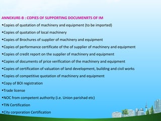 ANNEXURE-B : COPIES OF SUPPORTING DOCUMENRTS OF IM
•Copies of quotation of machinery and equipment (to be imported)
•Copies of quotation of local machinery
•Copies of Brochures of supplier of machinery and equipment
•Copies of performance certificate of the of supplier of machinery and equipment
•Copies of credit report on the supplier of machinery and equipment
•Copies of documents of price verification of the machinery and equipment
•Copies of certification of valuation of land development, building and civil works
•Copies of competitive quotation of machinery and equipment
•Copy of BOI registration
•Trade license
•NOC from competent authority (i.e. Union parishad etc)
•TIN Certification
•City corporation Certification
 