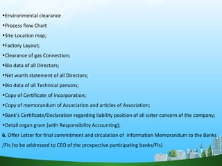 •Environmental clearance
•Process flow Chart
•Site Location map;
•Factory Layout;
•Clearance of gas Connection;
•Bio data of all Directors;
•Net worth statement of all Directors;
•Bio data of all Technical persons;
•Copy of Certificate of incorporation;
•Copy of memorandum of Association and articles of Association;
•Bank’s Certificate/Declaration regarding liability position of all sister concern of the company;
•Detail organ gram (with Responsibility Accounting);
6. Offer Letter for final commitment and circulation of information Memorandum to the Banks
/FIs (to be addressed to CEO of the prospective participating banks/FIs)
 