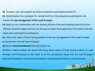 12. Arrange a site visit program by all the prospective participating banks/FIs
13. Determination the strategies for raising fund from the prospective participants and
involve the top management of the Lead Arranger;
14. Build up core relationship with the dealing officials of the participating banks/FIs by the
officials of lead Arranger and find out the way to obtain final approval at the earliest and take
action plan participant to participant.
15. Inform the status of fund raising position to the top management of the Lead Arranger
by Syndication Unit (of Lead Arranger)
16.Obtain Final Commitment from the banks/ FIs;
17.Place a Memo before the board informing detail status of fund raising position as Lead
Arranger and finalization of the stake of all the participants along with the lead Arranger’s
stake and finalization of amount extending for working capital facility to the borrower;
 