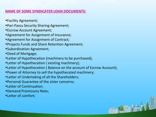 NAME OF SOME SYNDICATER LOAN DOCUMENTS:
•Facility Agreement;
•Pari Passu Security Sharing Agreement;
•Escrow Account Agreement;
•Agreement for Assignment of Insurance;
•Agreement for Assignment of Contract;
•Projects Funds and Share Retention Agreement;
•Subordination Agreement;
•Deed of Mortgage;
•Letter of Hypothecation (machinery to be purchased);
•Letter of Hypothecation ( existing machinery);
•Letter of Hypothecation ( Balance on the account of Escrow Account);
•Power of Attorney to sell the hypothecated machinery;
•Letter of Undertaking of all the Shareholders;
•Personal Guarantee of the sister concerns;
•Letter of Continuation;
•Demand Promissory Note;
•Letter of comfort;
 