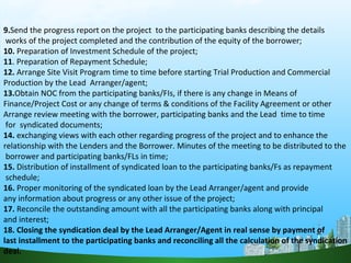 9.Send the progress report on the project to the participating banks describing the details
works of the project completed and the contribution of the equity of the borrower;
10. Preparation of Investment Schedule of the project;
11. Preparation of Repayment Schedule;
12. Arrange Site Visit Program time to time before starting Trial Production and Commercial
Production by the Lead Arranger/agent;
13.Obtain NOC from the participating banks/FIs, if there is any change in Means of
Finance/Project Cost or any change of terms & conditions of the Facility Agreement or other
Arrange review meeting with the borrower, participating banks and the Lead time to time
for syndicated documents;
14. exchanging views with each other regarding progress of the project and to enhance the
relationship with the Lenders and the Borrower. Minutes of the meeting to be distributed to the
borrower and participating banks/FLs in time;
15. Distribution of installment of syndicated loan to the participating banks/Fs as repayment
schedule;
16. Proper monitoring of the syndicated loan by the Lead Arranger/agent and provide
any information about progress or any other issue of the project;
17. Reconcile the outstanding amount with all the participating banks along with principal
and interest;
18. Closing the syndication deal by the Lead Arranger/Agent in real sense by payment of
last installment to the participating banks and reconciling all the calculation of the syndication
deal.
 