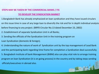 STEPS MAY BE TAKEN BY THE COMMERCIAL BANKS / FIS
TO DEVELOP THE SYNDICATION MARKET
1.Bangladesh Bank has already emphasized on loan syndication and they have issued circulars
on this issue time in case of any large loan to diversify the risk and for in depth individual analysis
before financing to any project. (BRPD Circular No.13 dated December 23, 2002)
2. Establishment of separate Syndication Unit in all Banks;
3. Sending the officials of the Syndication Unit in the training program on
Loan Syndication (domestic & foreign);
4. Understanding the nature of work of Syndication unit by the top management of Lead Bank
and the participating bank regarding time frame for completion a Syndication deal successfully;
5. Bangladesh Institute of bank Management (BIBM) also can play vital role to arrange training
program on loan Syndication (it is on going process) in the country and by taking steps sending
officials/executives in abroad also.
 