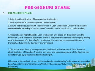 PRE-SIGNING STAGE
 PRE-MANDATE PHASE:
1.Selection/Identification of Borrower for Syndication;
2. Built-up continue relationship with the borrower;
3. Round Table discussion with the borrower in Loan Syndication Unit of the Bank and
articulation/structuring of the borrower’s need from the syndication credit market;
4.Preparation of Team Sheet by Loan syndication unit based on discussion with the
borrower: (Term sheet is a document, which is not generally intended to be legally binding
until it forms part of a formal offer, setting out the main agreed and conditions to a
transaction between the borrower and arranger)
5.Discussion with the top management of the bank for finalization of Term Sheet for
obtaining letter of Mandate from the borrower and top management of the Bank on this
issue followed by special entertainment and gift.
(Mandate is the authority to act in the marketplace on behalf of a Borrower to the market
based upon terms and conditions, which have been agreed between the Arranger and
Borrower.)
 