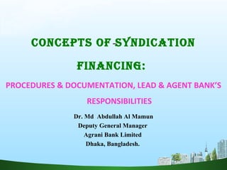 CONCEPTS OF SYNDICATION
FINANCING:
PROCEDURES & DOCUMENTATION, LEAD & AGENT BANK’S
RESPONSIBILITIES
Dr. Md Abdullah Al Mamun
Deputy General Manager
Agrani Bank Limited
Dhaka, Bangladesh.
 