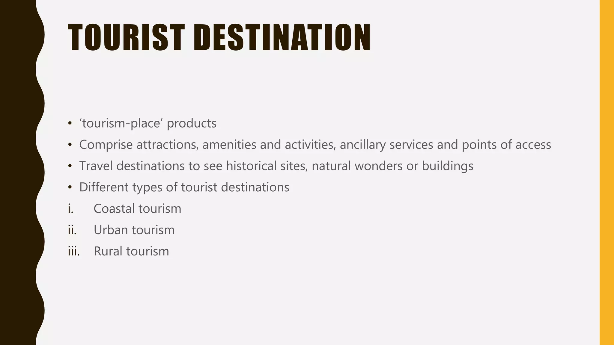 TOURIST DESTINATION
• ‘tourism-place’ products
• Comprise attractions, amenities and activities, ancillary services and points of access
• Travel destinations to see historical sites, natural wonders or buildings
• Different types of tourist destinations
i. Coastal tourism
ii. Urban tourism
iii. Rural tourism
 