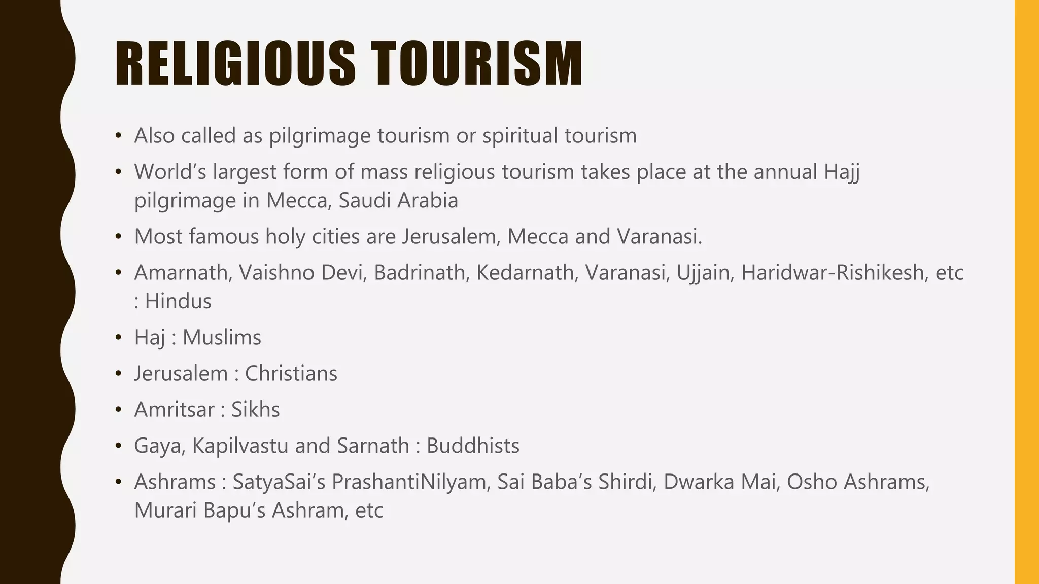 RELIGIOUS TOURISM
• Also called as pilgrimage tourism or spiritual tourism
• World’s largest form of mass religious tourism takes place at the annual Hajj
pilgrimage in Mecca, Saudi Arabia
• Most famous holy cities are Jerusalem, Mecca and Varanasi.
• Amarnath, Vaishno Devi, Badrinath, Kedarnath, Varanasi, Ujjain, Haridwar-Rishikesh, etc
: Hindus
• Haj : Muslims
• Jerusalem : Christians
• Amritsar : Sikhs
• Gaya, Kapilvastu and Sarnath : Buddhists
• Ashrams : SatyaSai’s PrashantiNilyam, Sai Baba’s Shirdi, Dwarka Mai, Osho Ashrams,
Murari Bapu’s Ashram, etc
 