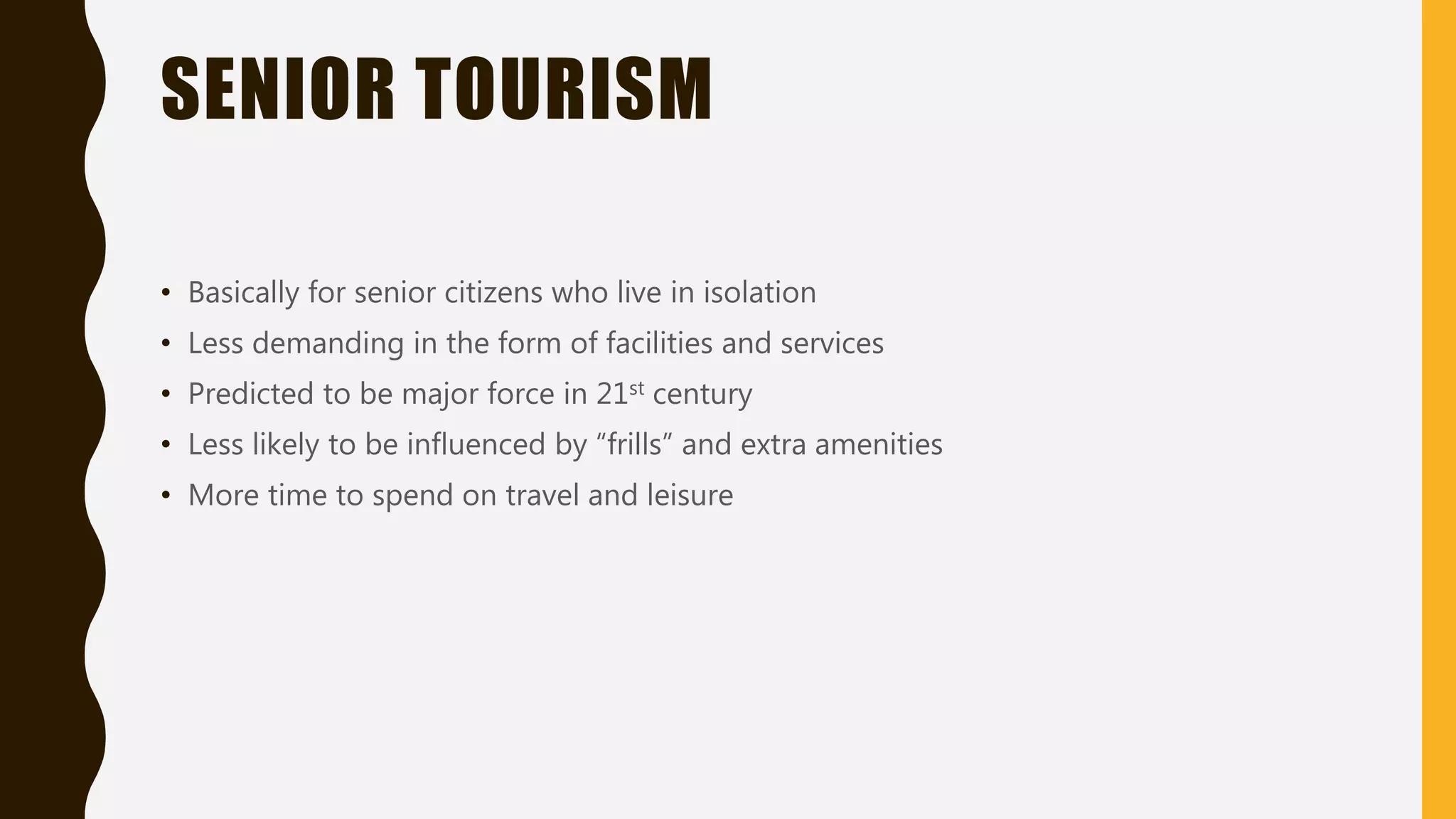 SENIOR TOURISM
• Basically for senior citizens who live in isolation
• Less demanding in the form of facilities and services
• Predicted to be major force in 21st century
• Less likely to be influenced by “frills” and extra amenities
• More time to spend on travel and leisure
 