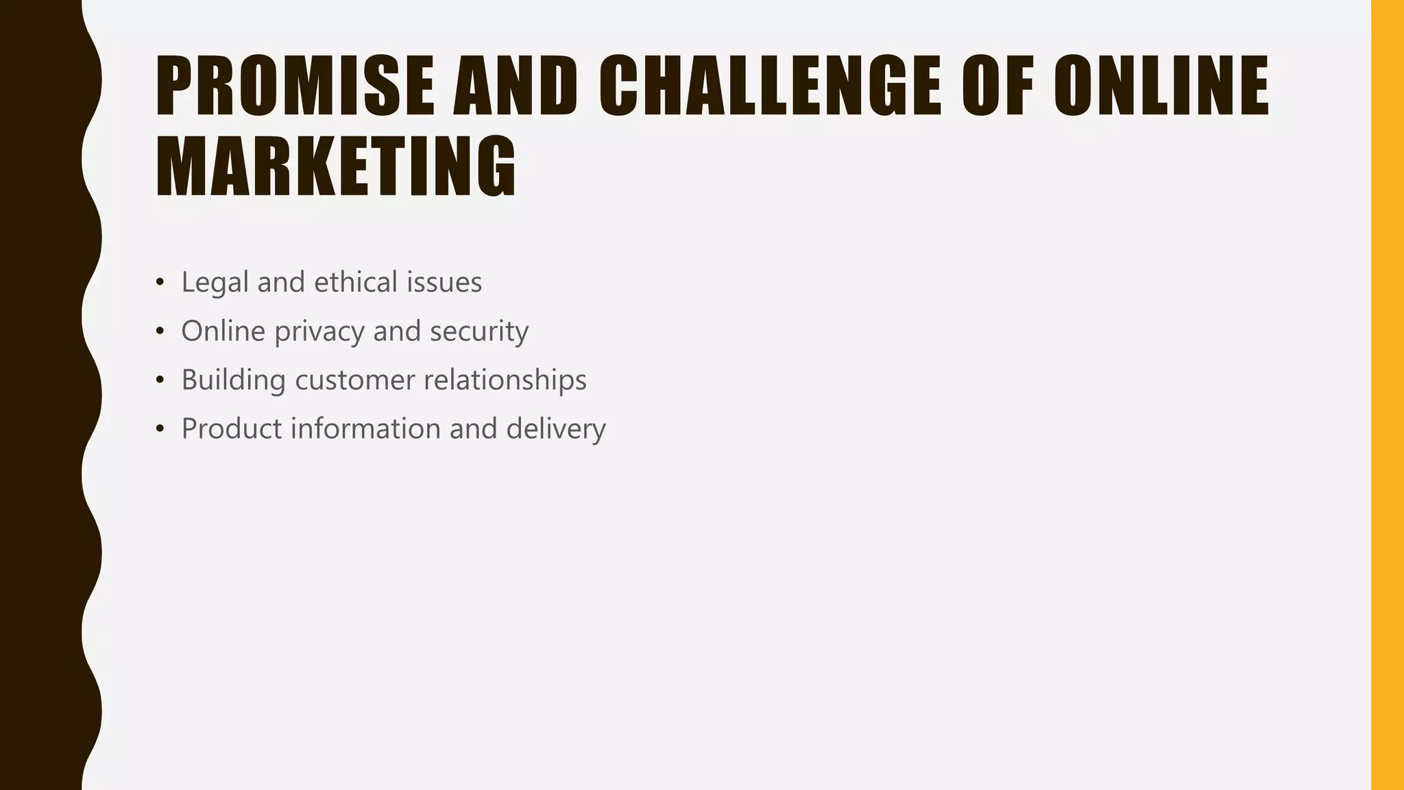 PROMISE AND CHALLENGE OF ONLINE
MARKETING
• Legal and ethical issues
• Online privacy and security
• Building customer relationships
• Product information and delivery
 
