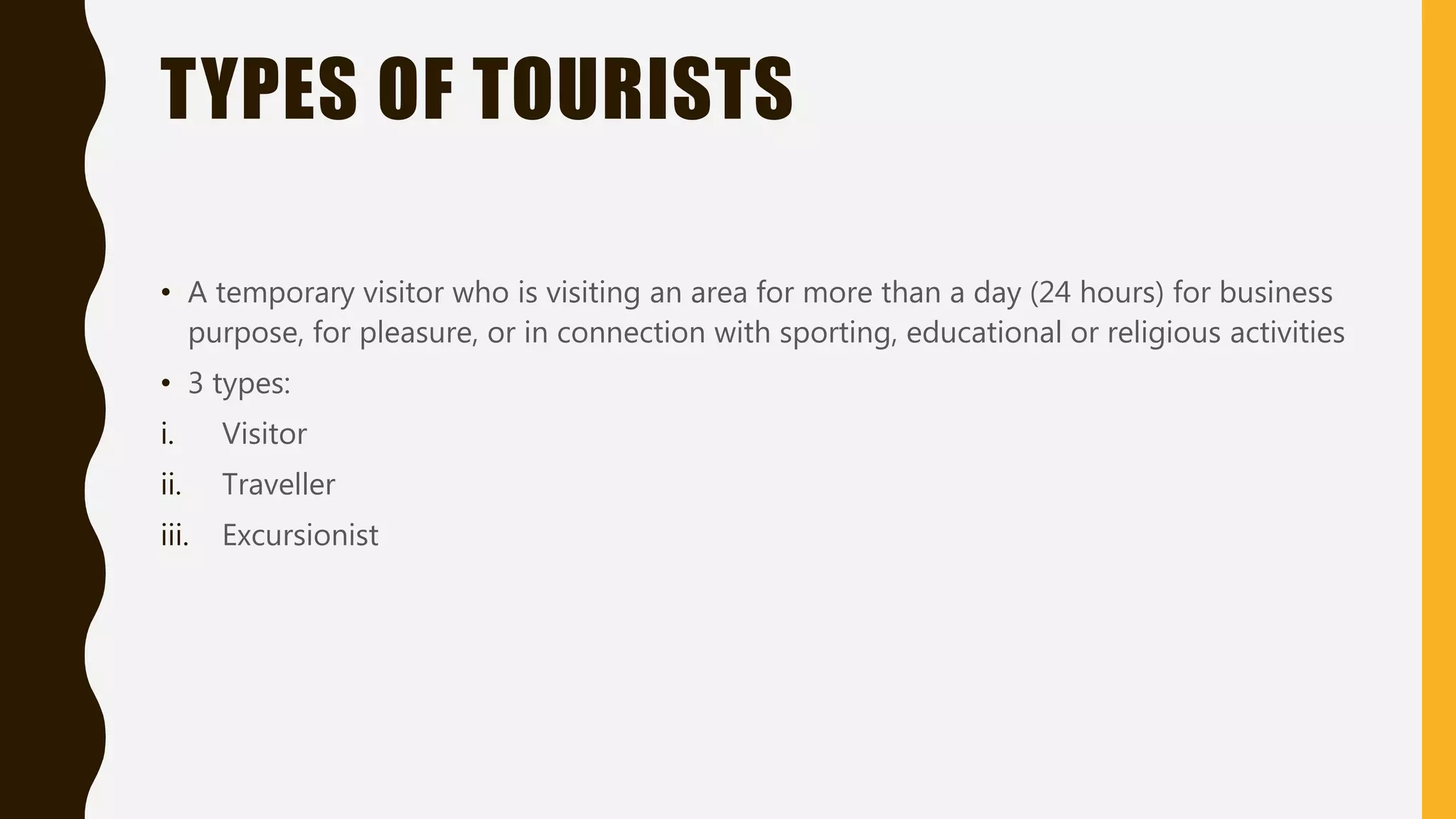 TYPES OF TOURISTS
• A temporary visitor who is visiting an area for more than a day (24 hours) for business
purpose, for pleasure, or in connection with sporting, educational or religious activities
• 3 types:
i. Visitor
ii. Traveller
iii. Excursionist
 