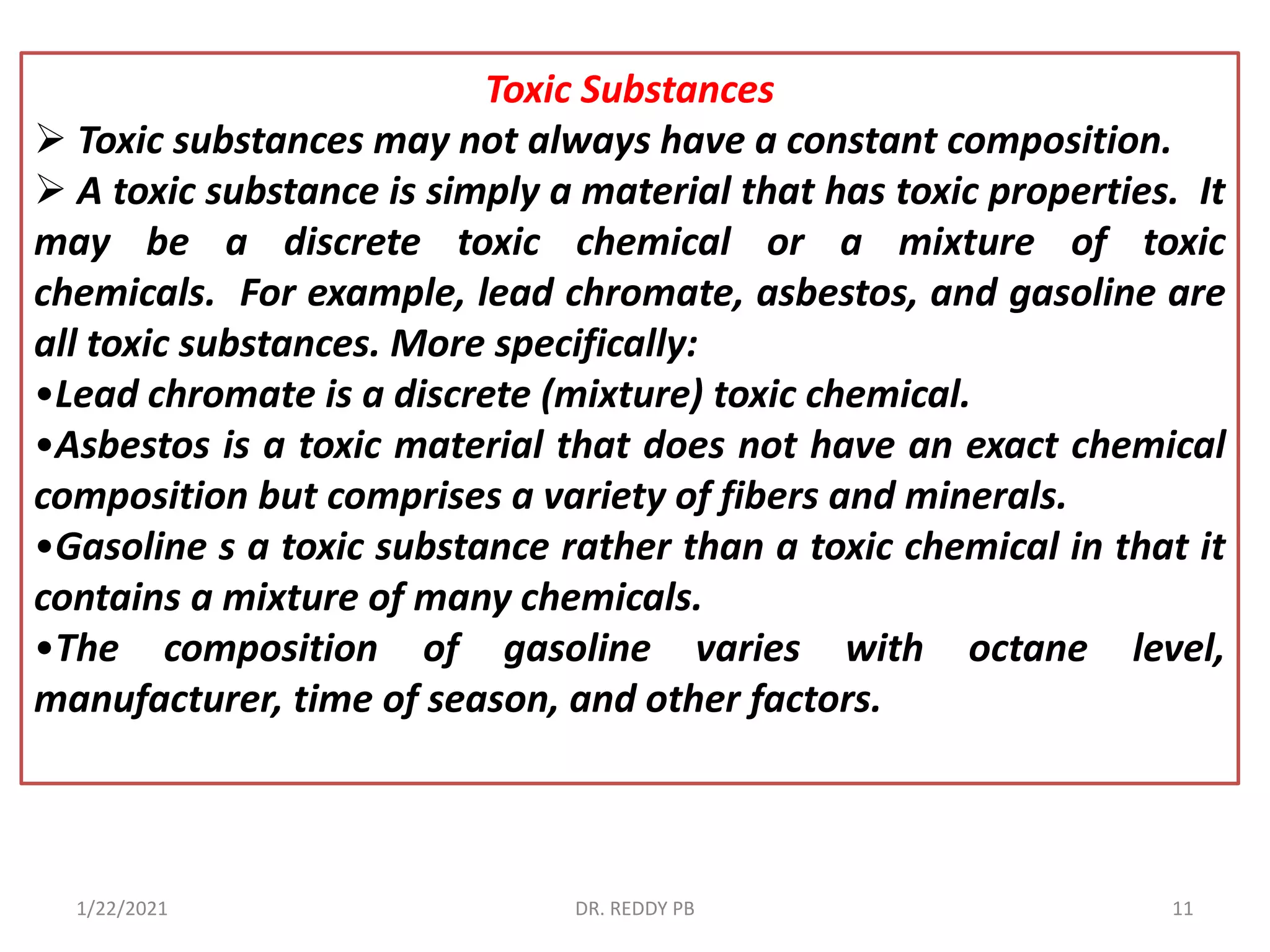 Toxic Substances
 Toxic substances may not always have a constant composition.
 A toxic substance is simply a material that has toxic properties. It
may be a discrete toxic chemical or a mixture of toxic
chemicals. For example, lead chromate, asbestos, and gasoline are
all toxic substances. More specifically:
•Lead chromate is a discrete (mixture) toxic chemical.
•Asbestos is a toxic material that does not have an exact chemical
composition but comprises a variety of fibers and minerals.
•Gasoline s a toxic substance rather than a toxic chemical in that it
contains a mixture of many chemicals.
•The composition of gasoline varies with octane level,
manufacturer, time of season, and other factors.
1/22/2021 DR. REDDY PB 11
 