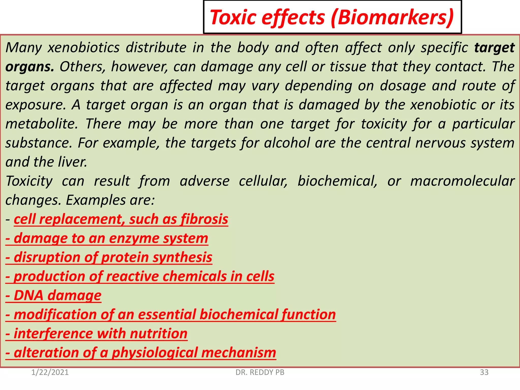 1/22/2021 DR. REDDY PB 33
Toxic effects (Biomarkers)
Many xenobiotics distribute in the body and often affect only specific target
organs. Others, however, can damage any cell or tissue that they contact. The
target organs that are affected may vary depending on dosage and route of
exposure. A target organ is an organ that is damaged by the xenobiotic or its
metabolite. There may be more than one target for toxicity for a particular
substance. For example, the targets for alcohol are the central nervous system
and the liver.
Toxicity can result from adverse cellular, biochemical, or macromolecular
changes. Examples are:
- cell replacement, such as fibrosis
- damage to an enzyme system
- disruption of protein synthesis
- production of reactive chemicals in cells
- DNA damage
- modification of an essential biochemical function
- interference with nutrition
- alteration of a physiological mechanism
 