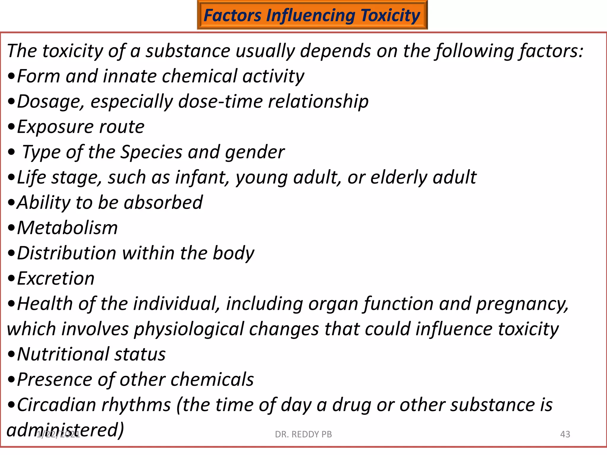Factors Influencing Toxicity
The toxicity of a substance usually depends on the following factors:
•Form and innate chemical activity
•Dosage, especially dose-time relationship
•Exposure route
• Type of the Species and gender
•Life stage, such as infant, young adult, or elderly adult
•Ability to be absorbed
•Metabolism
•Distribution within the body
•Excretion
•Health of the individual, including organ function and pregnancy,
which involves physiological changes that could influence toxicity
•Nutritional status
•Presence of other chemicals
•Circadian rhythms (the time of day a drug or other substance is
administered)
1/22/2021 DR. REDDY PB 43
 
