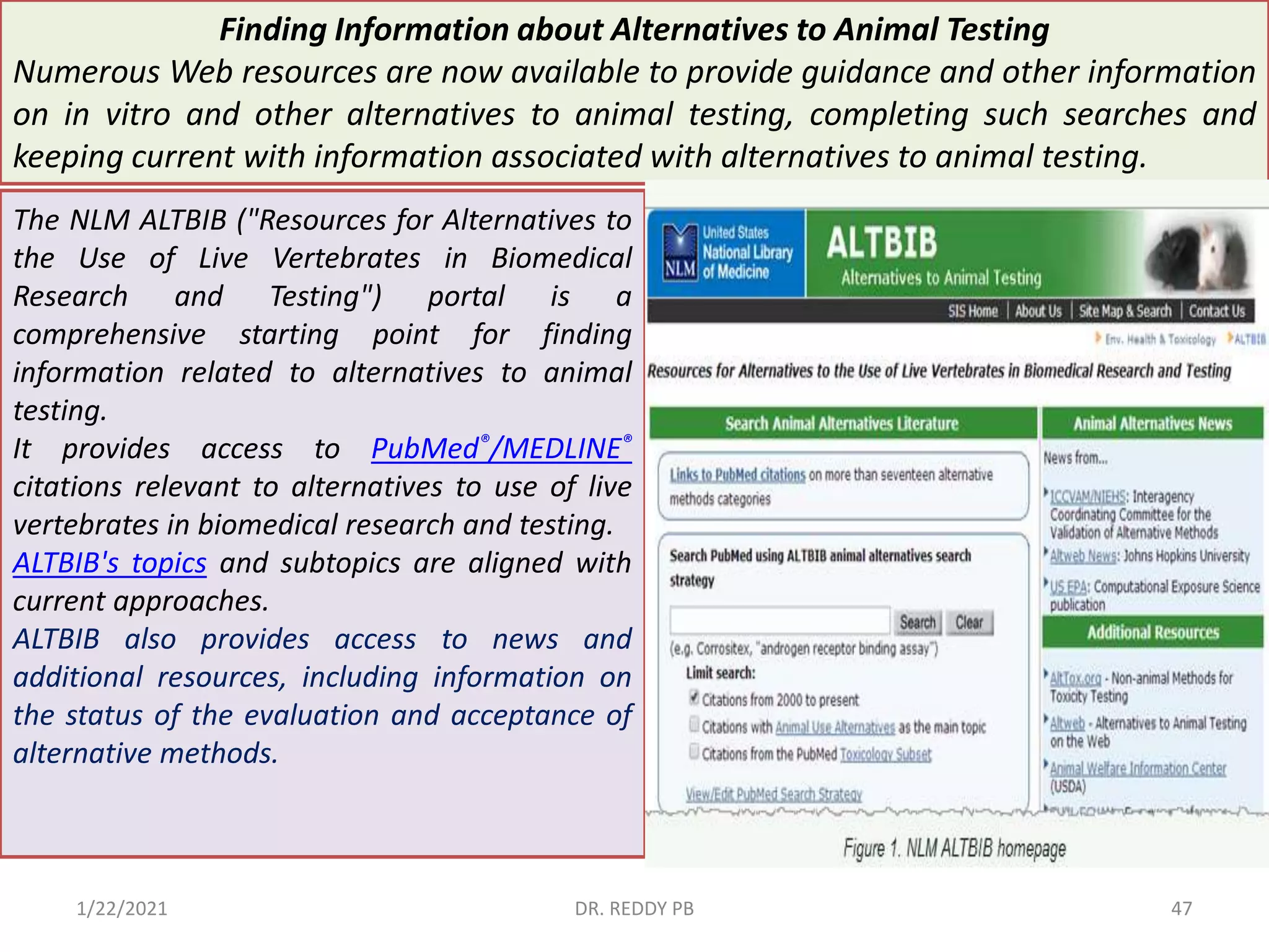 Finding Information about Alternatives to Animal Testing
Numerous Web resources are now available to provide guidance and other information
on in vitro and other alternatives to animal testing, completing such searches and
keeping current with information associated with alternatives to animal testing.
The NLM ALTBIB ("Resources for Alternatives to
the Use of Live Vertebrates in Biomedical
Research and Testing") portal is a
comprehensive starting point for finding
information related to alternatives to animal
testing.
It provides access to PubMed®/MEDLINE®
citations relevant to alternatives to use of live
vertebrates in biomedical research and testing.
ALTBIB's topics and subtopics are aligned with
current approaches.
ALTBIB also provides access to news and
additional resources, including information on
the status of the evaluation and acceptance of
alternative methods.
1/22/2021 DR. REDDY PB 47
 