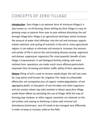 CONCEPTS OF ZERO TILLAGE
Introduction: Zero tillage is an extreme form of minimum tillage.it is
also known as- no till farming, direct drilling etc.Zero tillage is a way of
growing crops or pasture from year to year without disturbing the soil
through tillage.Zero tillage is an agricultural technique which increases
the amount of water that inﬁltrates into the soil and increases organic
matter retention and cycling of nutrients in the soil.In many agricultural
regions it can reduce or eliminate soil erosion.It increases the amount
and variety of life in and on the soil,including disease-causing organisms
and disease suppression organisms.The most powerful beneﬁt of zero
tillage is improvement in soil biological fertility,making soils more
resilient.Farm operations are made much more eﬃcient,particularly
improved time of sowing and better traﬃc ability of farm operations.
History:Tilling of soil is used to remove weeds,shape the soil into rows
for crop plants and furrows for irrigation.This leads to unfavorable
eﬀects,like soil compaction;loss of organic matter;degradation of soil
aggregates;death or disruption of soil microbes and other organisms
and soil erosion where top soilis washed or blown away.Zero tillage
avoids these eﬀects by excluding the use of tillage. With this way of
farming,crop residues or other organic amenities are retained on the
soil surface and sowing or fertilizing is done with minimal soil
disturbance.Continuous zero till needs to be managed very diﬀerently
in order to keep or increase yield on the ﬁeld.
 