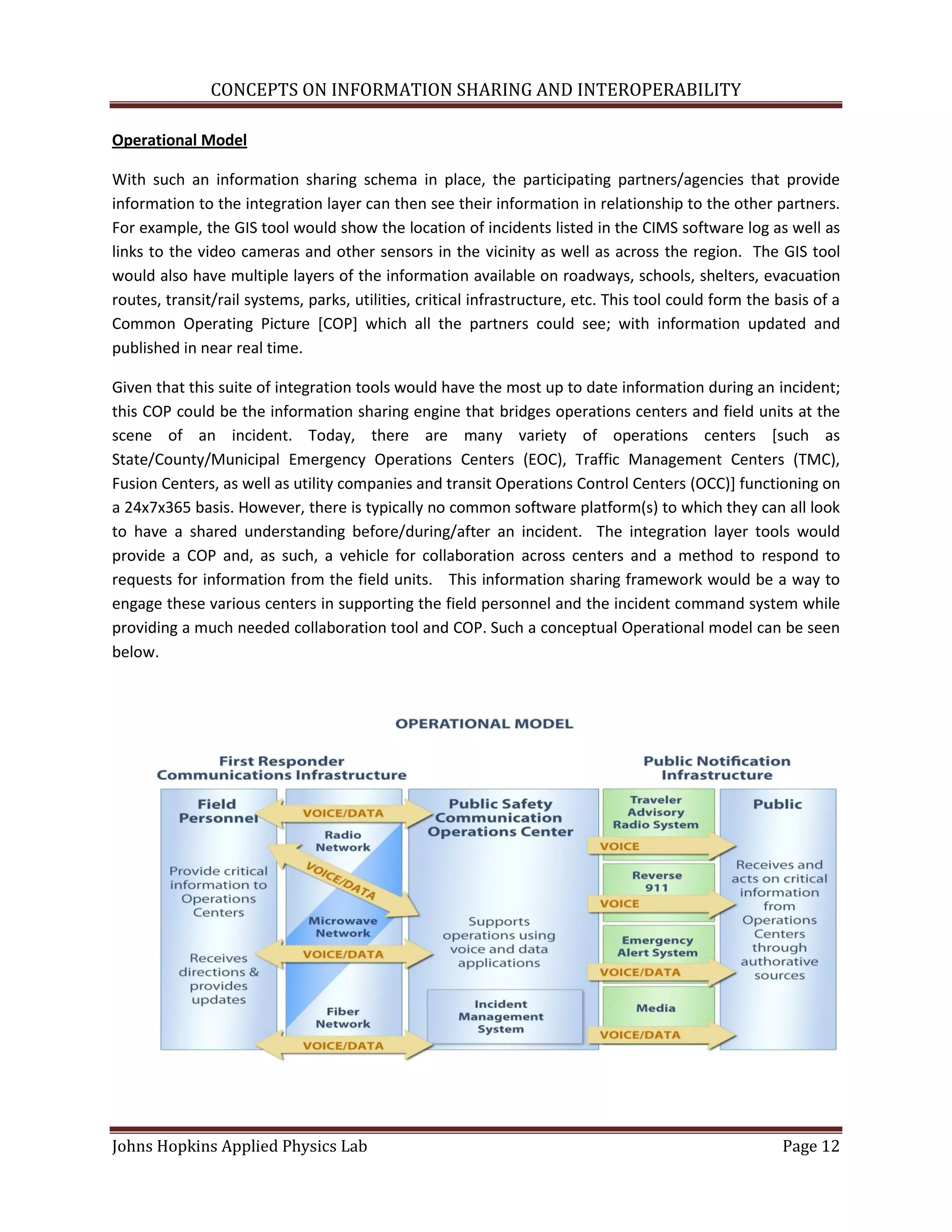 CONCEPTS ON INFORMATION SHARING AND INTEROPERABILITY

Operational Model

With such an information sharing schema in place, the participating partners/agencies that provide
information to the integration layer can then see their information in relationship to the other partners.
For example, the GIS tool would show the location of incidents listed in the CIMS software log as well as
links to the video cameras and other sensors in the vicinity as well as across the region. The GIS tool
would also have multiple layers of the information available on roadways, schools, shelters, evacuation
routes, transit/rail systems, parks, utilities, critical infrastructure, etc. This tool could form the basis of a
Common Operating Picture [COP] which all the partners could see; with information updated and
published in near real time.

Given that this suite of integration tools would have the most up to date information during an incident;
this COP could be the information sharing engine that bridges operations centers and field units at the
scene of an incident. Today, there are many variety of operations centers [such as
State/County/Municipal Emergency Operations Centers (EOC), Traffic Management Centers (TMC),
Fusion Centers, as well as utility companies and transit Operations Control Centers (OCC)] functioning on
a 24x7x365 basis. However, there is typically no common software platform(s) to which they can all look
to have a shared understanding before/during/after an incident. The integration layer tools would
provide a COP and, as such, a vehicle for collaboration across centers and a method to respond to
requests for information from the field units. This information sharing framework would be a way to
engage these various centers in supporting the field personnel and the incident command system while
providing a much needed collaboration tool and COP. Such a conceptual Operational model can be seen
below.




Johns Hopkins Applied Physics Lab                                                                       Page 12
 