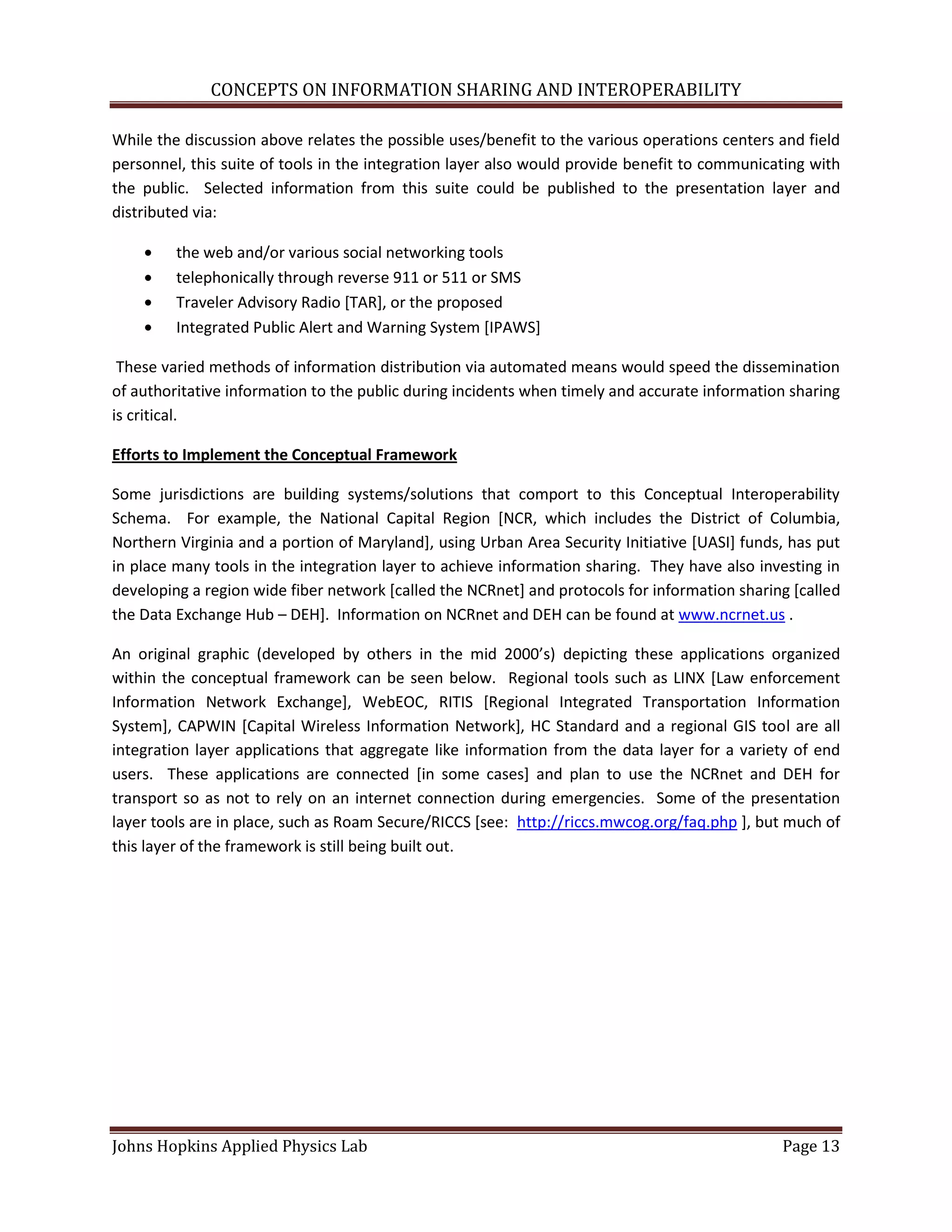 CONCEPTS ON INFORMATION SHARING AND INTEROPERABILITY

While the discussion above relates the possible uses/benefit to the various operations centers and field
personnel, this suite of tools in the integration layer also would provide benefit to communicating with
the public. Selected information from this suite could be published to the presentation layer and
distributed via:

         the web and/or various social networking tools
         telephonically through reverse 911 or 511 or SMS
         Traveler Advisory Radio [TAR], or the proposed
         Integrated Public Alert and Warning System [IPAWS]

 These varied methods of information distribution via automated means would speed the dissemination
of authoritative information to the public during incidents when timely and accurate information sharing
is critical.

Efforts to Implement the Conceptual Framework

Some jurisdictions are building systems/solutions that comport to this Conceptual Interoperability
Schema. For example, the National Capital Region [NCR, which includes the District of Columbia,
Northern Virginia and a portion of Maryland], using Urban Area Security Initiative [UASI] funds, has put
in place many tools in the integration layer to achieve information sharing. They have also investing in
developing a region wide fiber network [called the NCRnet] and protocols for information sharing [called
the Data Exchange Hub – DEH]. Information on NCRnet and DEH can be found at www.ncrnet.us .

An original graphic (developed by others in the mid 2000’s) depicting these applications organized
within the conceptual framework can be seen below. Regional tools such as LINX [Law enforcement
Information Network Exchange], WebEOC, RITIS [Regional Integrated Transportation Information
System], CAPWIN [Capital Wireless Information Network], HC Standard and a regional GIS tool are all
integration layer applications that aggregate like information from the data layer for a variety of end
users. These applications are connected [in some cases] and plan to use the NCRnet and DEH for
transport so as not to rely on an internet connection during emergencies. Some of the presentation
layer tools are in place, such as Roam Secure/RICCS [see: http://riccs.mwcog.org/faq.php ], but much of
this layer of the framework is still being built out.




Johns Hopkins Applied Physics Lab                                                              Page 13
 