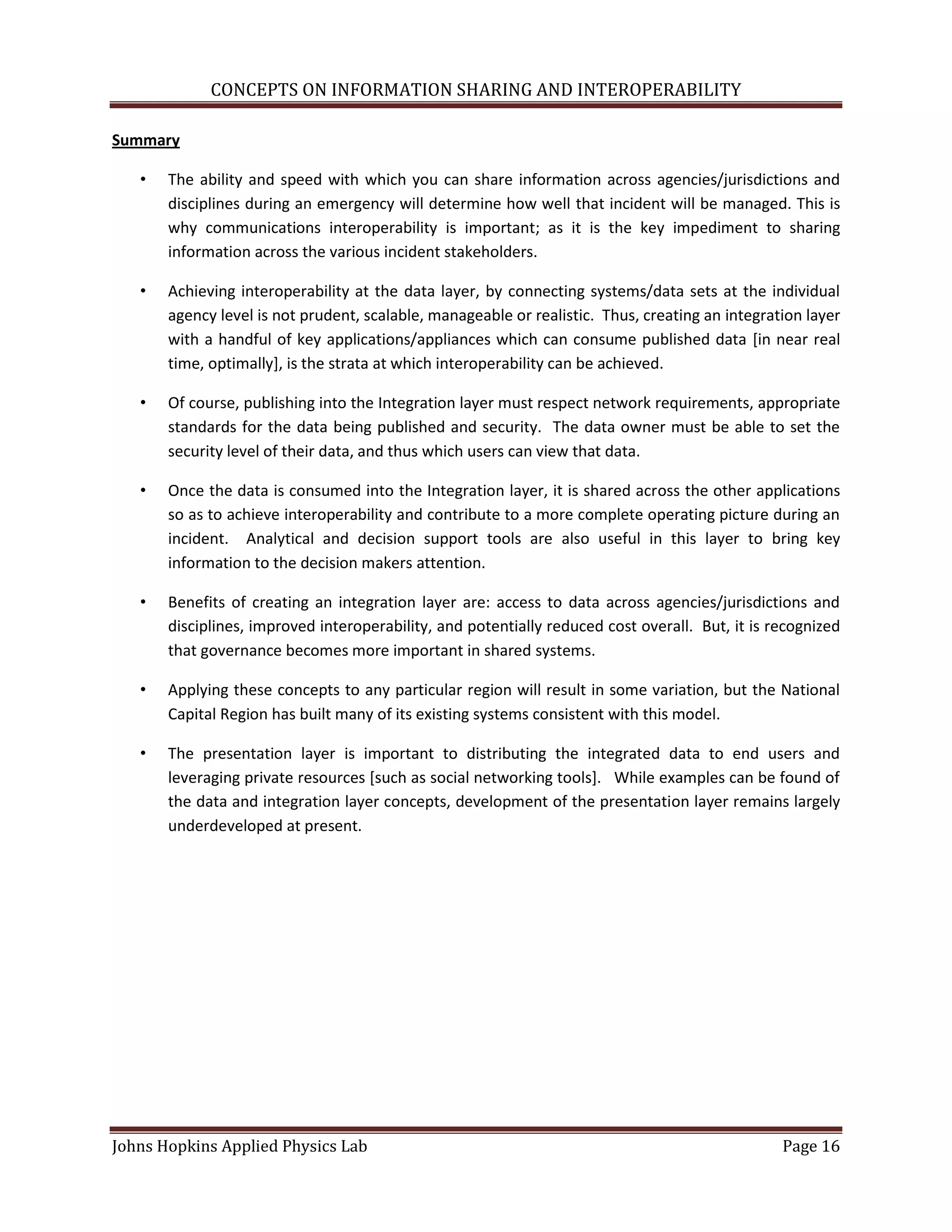 CONCEPTS ON INFORMATION SHARING AND INTEROPERABILITY

Summary

   •   The ability and speed with which you can share information across agencies/jurisdictions and
       disciplines during an emergency will determine how well that incident will be managed. This is
       why communications interoperability is important; as it is the key impediment to sharing
       information across the various incident stakeholders.

   •   Achieving interoperability at the data layer, by connecting systems/data sets at the individual
       agency level is not prudent, scalable, manageable or realistic. Thus, creating an integration layer
       with a handful of key applications/appliances which can consume published data [in near real
       time, optimally], is the strata at which interoperability can be achieved.

   •   Of course, publishing into the Integration layer must respect network requirements, appropriate
       standards for the data being published and security. The data owner must be able to set the
       security level of their data, and thus which users can view that data.

   •   Once the data is consumed into the Integration layer, it is shared across the other applications
       so as to achieve interoperability and contribute to a more complete operating picture during an
       incident. Analytical and decision support tools are also useful in this layer to bring key
       information to the decision makers attention.

   •   Benefits of creating an integration layer are: access to data across agencies/jurisdictions and
       disciplines, improved interoperability, and potentially reduced cost overall. But, it is recognized
       that governance becomes more important in shared systems.

   •   Applying these concepts to any particular region will result in some variation, but the National
       Capital Region has built many of its existing systems consistent with this model.

   •   The presentation layer is important to distributing the integrated data to end users and
       leveraging private resources [such as social networking tools]. While examples can be found of
       the data and integration layer concepts, development of the presentation layer remains largely
       underdeveloped at present.




Johns Hopkins Applied Physics Lab                                                                Page 16
 