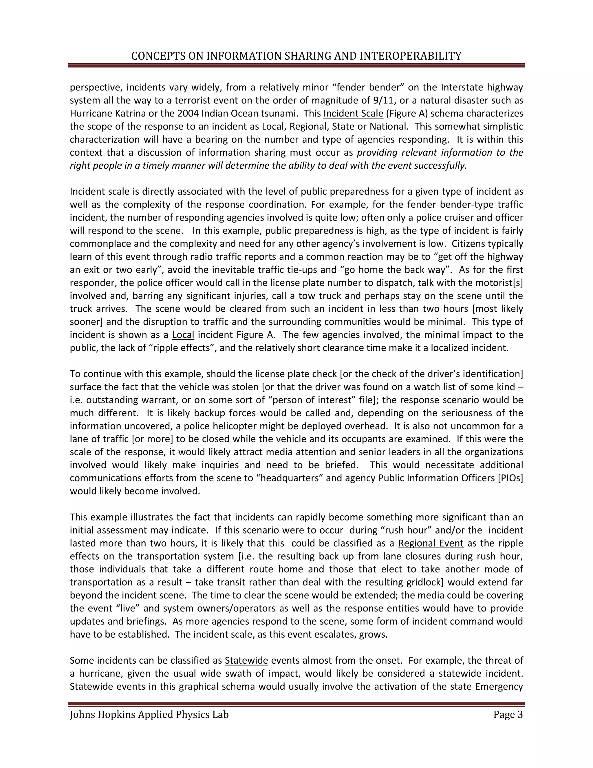 CONCEPTS ON INFORMATION SHARING AND INTEROPERABILITY

perspective, incidents vary widely, from a relatively minor “fender bender” on the Interstate highway
system all the way to a terrorist event on the order of magnitude of 9/11, or a natural disaster such as
Hurricane Katrina or the 2004 Indian Ocean tsunami. This Incident Scale (Figure A) schema characterizes
the scope of the response to an incident as Local, Regional, State or National. This somewhat simplistic
characterization will have a bearing on the number and type of agencies responding. It is within this
context that a discussion of information sharing must occur as providing relevant information to the
right people in a timely manner will determine the ability to deal with the event successfully.

Incident scale is directly associated with the level of public preparedness for a given type of incident as
well as the complexity of the response coordination. For example, for the fender bender-type traffic
incident, the number of responding agencies involved is quite low; often only a police cruiser and officer
will respond to the scene. In this example, public preparedness is high, as the type of incident is fairly
commonplace and the complexity and need for any other agency’s involvement is low. Citizens typically
learn of this event through radio traffic reports and a common reaction may be to “get off the highway
an exit or two early”, avoid the inevitable traffic tie-ups and “go home the back way”. As for the first
responder, the police officer would call in the license plate number to dispatch, talk with the motorist[s]
involved and, barring any significant injuries, call a tow truck and perhaps stay on the scene until the
truck arrives. The scene would be cleared from such an incident in less than two hours [most likely
sooner] and the disruption to traffic and the surrounding communities would be minimal. This type of
incident is shown as a Local incident Figure A. The few agencies involved, the minimal impact to the
public, the lack of “ripple effects”, and the relatively short clearance time make it a localized incident.

To continue with this example, should the license plate check *or the check of the driver’s identification]
surface the fact that the vehicle was stolen [or that the driver was found on a watch list of some kind –
i.e. outstanding warrant, or on some sort of “person of interest” file+; the response scenario would be
much different. It is likely backup forces would be called and, depending on the seriousness of the
information uncovered, a police helicopter might be deployed overhead. It is also not uncommon for a
lane of traffic [or more] to be closed while the vehicle and its occupants are examined. If this were the
scale of the response, it would likely attract media attention and senior leaders in all the organizations
involved would likely make inquiries and need to be briefed. This would necessitate additional
communications efforts from the scene to “headquarters” and agency Public Information Officers [PIOs]
would likely become involved.

This example illustrates the fact that incidents can rapidly become something more significant than an
initial assessment may indicate. If this scenario were to occur during “rush hour” and/or the incident
lasted more than two hours, it is likely that this could be classified as a Regional Event as the ripple
effects on the transportation system [i.e. the resulting back up from lane closures during rush hour,
those individuals that take a different route home and those that elect to take another mode of
transportation as a result – take transit rather than deal with the resulting gridlock] would extend far
beyond the incident scene. The time to clear the scene would be extended; the media could be covering
the event “live” and system owners/operators as well as the response entities would have to provide
updates and briefings. As more agencies respond to the scene, some form of incident command would
have to be established. The incident scale, as this event escalates, grows.

Some incidents can be classified as Statewide events almost from the onset. For example, the threat of
a hurricane, given the usual wide swath of impact, would likely be considered a statewide incident.
Statewide events in this graphical schema would usually involve the activation of the state Emergency

Johns Hopkins Applied Physics Lab                                                                  Page 3
 