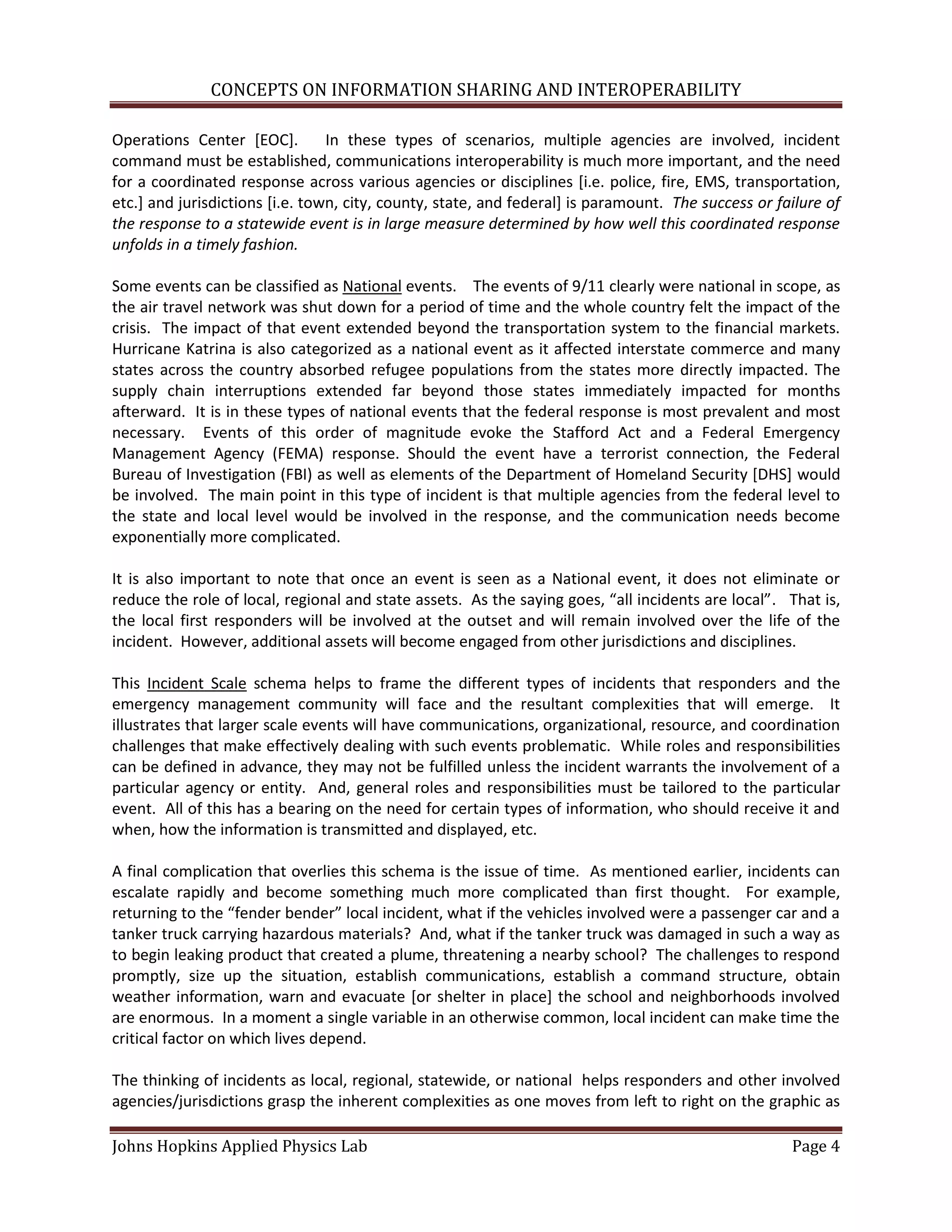 CONCEPTS ON INFORMATION SHARING AND INTEROPERABILITY

Operations Center [EOC].         In these types of scenarios, multiple agencies are involved, incident
command must be established, communications interoperability is much more important, and the need
for a coordinated response across various agencies or disciplines [i.e. police, fire, EMS, transportation,
etc.] and jurisdictions [i.e. town, city, county, state, and federal] is paramount. The success or failure of
the response to a statewide event is in large measure determined by how well this coordinated response
unfolds in a timely fashion.

Some events can be classified as National events. The events of 9/11 clearly were national in scope, as
the air travel network was shut down for a period of time and the whole country felt the impact of the
crisis. The impact of that event extended beyond the transportation system to the financial markets.
Hurricane Katrina is also categorized as a national event as it affected interstate commerce and many
states across the country absorbed refugee populations from the states more directly impacted. The
supply chain interruptions extended far beyond those states immediately impacted for months
afterward. It is in these types of national events that the federal response is most prevalent and most
necessary. Events of this order of magnitude evoke the Stafford Act and a Federal Emergency
Management Agency (FEMA) response. Should the event have a terrorist connection, the Federal
Bureau of Investigation (FBI) as well as elements of the Department of Homeland Security [DHS] would
be involved. The main point in this type of incident is that multiple agencies from the federal level to
the state and local level would be involved in the response, and the communication needs become
exponentially more complicated.

It is also important to note that once an event is seen as a National event, it does not eliminate or
reduce the role of local, regional and state assets. As the saying goes, “all incidents are local”. That is,
the local first responders will be involved at the outset and will remain involved over the life of the
incident. However, additional assets will become engaged from other jurisdictions and disciplines.

This Incident Scale schema helps to frame the different types of incidents that responders and the
emergency management community will face and the resultant complexities that will emerge. It
illustrates that larger scale events will have communications, organizational, resource, and coordination
challenges that make effectively dealing with such events problematic. While roles and responsibilities
can be defined in advance, they may not be fulfilled unless the incident warrants the involvement of a
particular agency or entity. And, general roles and responsibilities must be tailored to the particular
event. All of this has a bearing on the need for certain types of information, who should receive it and
when, how the information is transmitted and displayed, etc.

A final complication that overlies this schema is the issue of time. As mentioned earlier, incidents can
escalate rapidly and become something much more complicated than first thought. For example,
returning to the “fender bender” local incident, what if the vehicles involved were a passenger car and a
tanker truck carrying hazardous materials? And, what if the tanker truck was damaged in such a way as
to begin leaking product that created a plume, threatening a nearby school? The challenges to respond
promptly, size up the situation, establish communications, establish a command structure, obtain
weather information, warn and evacuate [or shelter in place] the school and neighborhoods involved
are enormous. In a moment a single variable in an otherwise common, local incident can make time the
critical factor on which lives depend.

The thinking of incidents as local, regional, statewide, or national helps responders and other involved
agencies/jurisdictions grasp the inherent complexities as one moves from left to right on the graphic as

Johns Hopkins Applied Physics Lab                                                                    Page 4
 