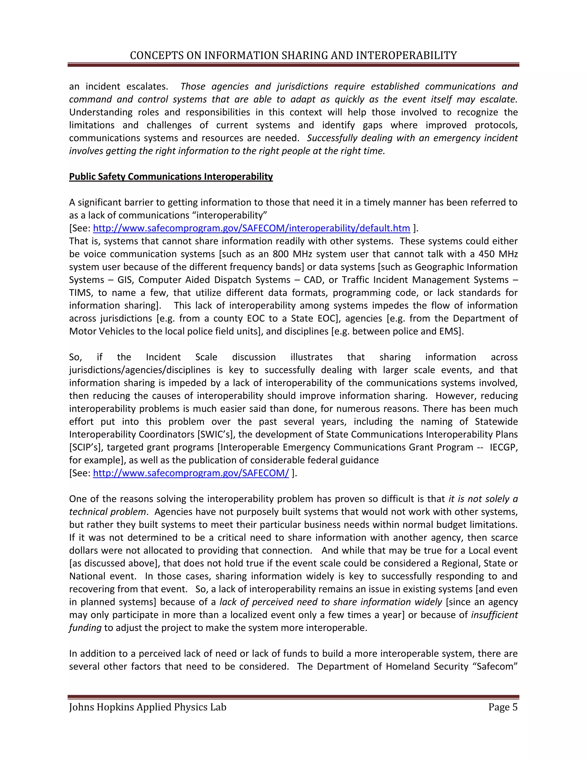 CONCEPTS ON INFORMATION SHARING AND INTEROPERABILITY

an incident escalates. Those agencies and jurisdictions require established communications and
command and control systems that are able to adapt as quickly as the event itself may escalate.
Understanding roles and responsibilities in this context will help those involved to recognize the
limitations and challenges of current systems and identify gaps where improved protocols,
communications systems and resources are needed. Successfully dealing with an emergency incident
involves getting the right information to the right people at the right time.

Public Safety Communications Interoperability

A significant barrier to getting information to those that need it in a timely manner has been referred to
as a lack of communications “interoperability”
[See: http://www.safecomprogram.gov/SAFECOM/interoperability/default.htm ].
That is, systems that cannot share information readily with other systems. These systems could either
be voice communication systems [such as an 800 MHz system user that cannot talk with a 450 MHz
system user because of the different frequency bands] or data systems [such as Geographic Information
Systems – GIS, Computer Aided Dispatch Systems – CAD, or Traffic Incident Management Systems –
TIMS, to name a few, that utilize different data formats, programming code, or lack standards for
information sharing]. This lack of interoperability among systems impedes the flow of information
across jurisdictions [e.g. from a county EOC to a State EOC], agencies [e.g. from the Department of
Motor Vehicles to the local police field units], and disciplines [e.g. between police and EMS].

So, if the Incident Scale discussion illustrates that sharing information across
jurisdictions/agencies/disciplines is key to successfully dealing with larger scale events, and that
information sharing is impeded by a lack of interoperability of the communications systems involved,
then reducing the causes of interoperability should improve information sharing. However, reducing
interoperability problems is much easier said than done, for numerous reasons. There has been much
effort put into this problem over the past several years, including the naming of Statewide
Interoperability Coordinators *SWIC’s+, the development of State Communications Interoperability Plans
*SCIP’s+, targeted grant programs [Interoperable Emergency Communications Grant Program -- IECGP,
for example], as well as the publication of considerable federal guidance
[See: http://www.safecomprogram.gov/SAFECOM/ ].

One of the reasons solving the interoperability problem has proven so difficult is that it is not solely a
technical problem. Agencies have not purposely built systems that would not work with other systems,
but rather they built systems to meet their particular business needs within normal budget limitations.
If it was not determined to be a critical need to share information with another agency, then scarce
dollars were not allocated to providing that connection. And while that may be true for a Local event
[as discussed above], that does not hold true if the event scale could be considered a Regional, State or
National event. In those cases, sharing information widely is key to successfully responding to and
recovering from that event. So, a lack of interoperability remains an issue in existing systems [and even
in planned systems] because of a lack of perceived need to share information widely [since an agency
may only participate in more than a localized event only a few times a year] or because of insufficient
funding to adjust the project to make the system more interoperable.

In addition to a perceived lack of need or lack of funds to build a more interoperable system, there are
several other factors that need to be considered. The Department of Homeland Security “Safecom”


Johns Hopkins Applied Physics Lab                                                                 Page 5
 