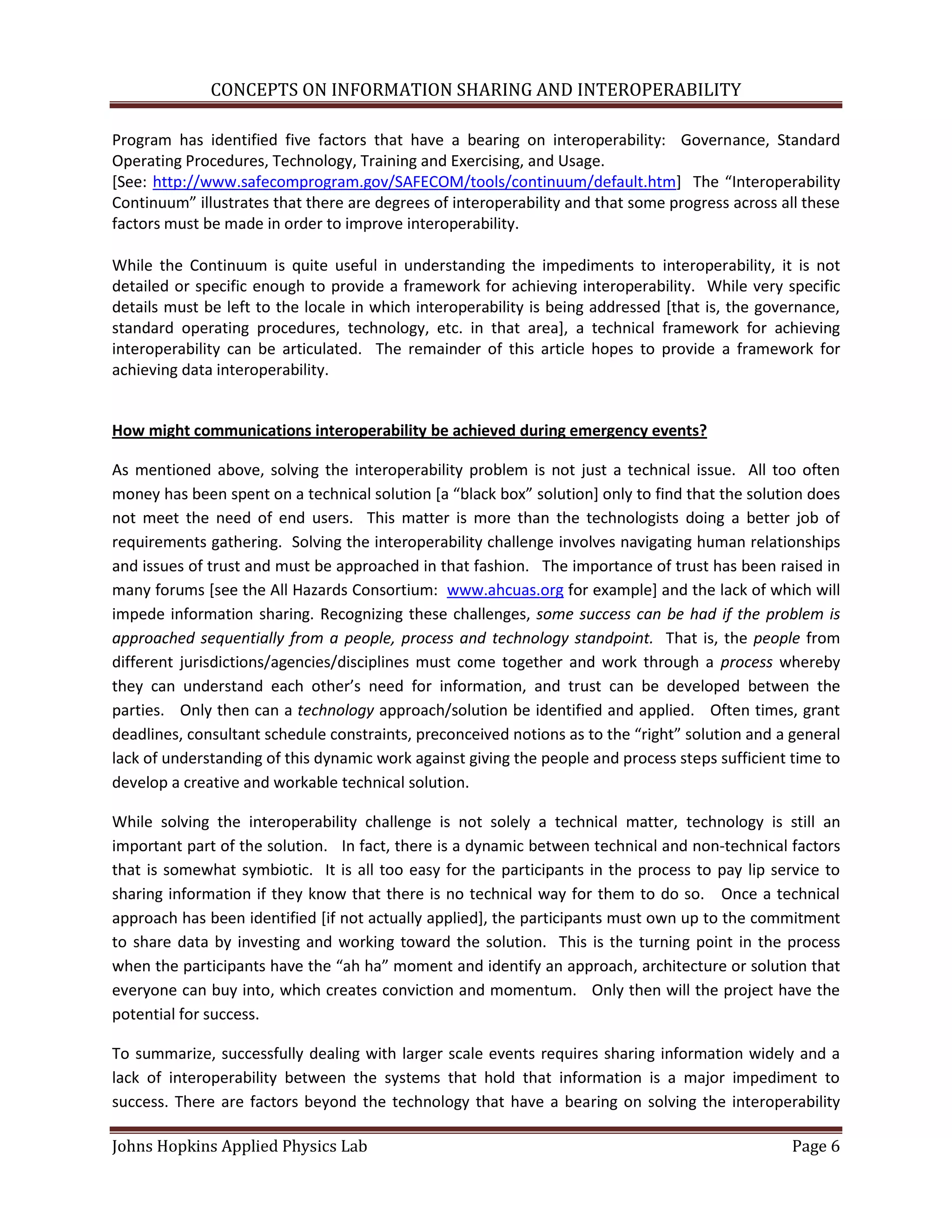 CONCEPTS ON INFORMATION SHARING AND INTEROPERABILITY

Program has identified five factors that have a bearing on interoperability: Governance, Standard
Operating Procedures, Technology, Training and Exercising, and Usage.
[See: http://www.safecomprogram.gov/SAFECOM/tools/continuum/default.htm+ The “Interoperability
Continuum” illustrates that there are degrees of interoperability and that some progress across all these
factors must be made in order to improve interoperability.

While the Continuum is quite useful in understanding the impediments to interoperability, it is not
detailed or specific enough to provide a framework for achieving interoperability. While very specific
details must be left to the locale in which interoperability is being addressed [that is, the governance,
standard operating procedures, technology, etc. in that area], a technical framework for achieving
interoperability can be articulated. The remainder of this article hopes to provide a framework for
achieving data interoperability.


How might communications interoperability be achieved during emergency events?

As mentioned above, solving the interoperability problem is not just a technical issue. All too often
money has been spent on a technical solution *a “black box” solution] only to find that the solution does
not meet the need of end users. This matter is more than the technologists doing a better job of
requirements gathering. Solving the interoperability challenge involves navigating human relationships
and issues of trust and must be approached in that fashion. The importance of trust has been raised in
many forums [see the All Hazards Consortium: www.ahcuas.org for example] and the lack of which will
impede information sharing. Recognizing these challenges, some success can be had if the problem is
approached sequentially from a people, process and technology standpoint. That is, the people from
different jurisdictions/agencies/disciplines must come together and work through a process whereby
they can understand each other’s need for information, and trust can be developed between the
parties. Only then can a technology approach/solution be identified and applied. Often times, grant
deadlines, consultant schedule constraints, preconceived notions as to the “right” solution and a general
lack of understanding of this dynamic work against giving the people and process steps sufficient time to
develop a creative and workable technical solution.

While solving the interoperability challenge is not solely a technical matter, technology is still an
important part of the solution. In fact, there is a dynamic between technical and non-technical factors
that is somewhat symbiotic. It is all too easy for the participants in the process to pay lip service to
sharing information if they know that there is no technical way for them to do so. Once a technical
approach has been identified [if not actually applied], the participants must own up to the commitment
to share data by investing and working toward the solution. This is the turning point in the process
when the participants have the “ah ha” moment and identify an approach, architecture or solution that
everyone can buy into, which creates conviction and momentum. Only then will the project have the
potential for success.

To summarize, successfully dealing with larger scale events requires sharing information widely and a
lack of interoperability between the systems that hold that information is a major impediment to
success. There are factors beyond the technology that have a bearing on solving the interoperability

Johns Hopkins Applied Physics Lab                                                                 Page 6
 