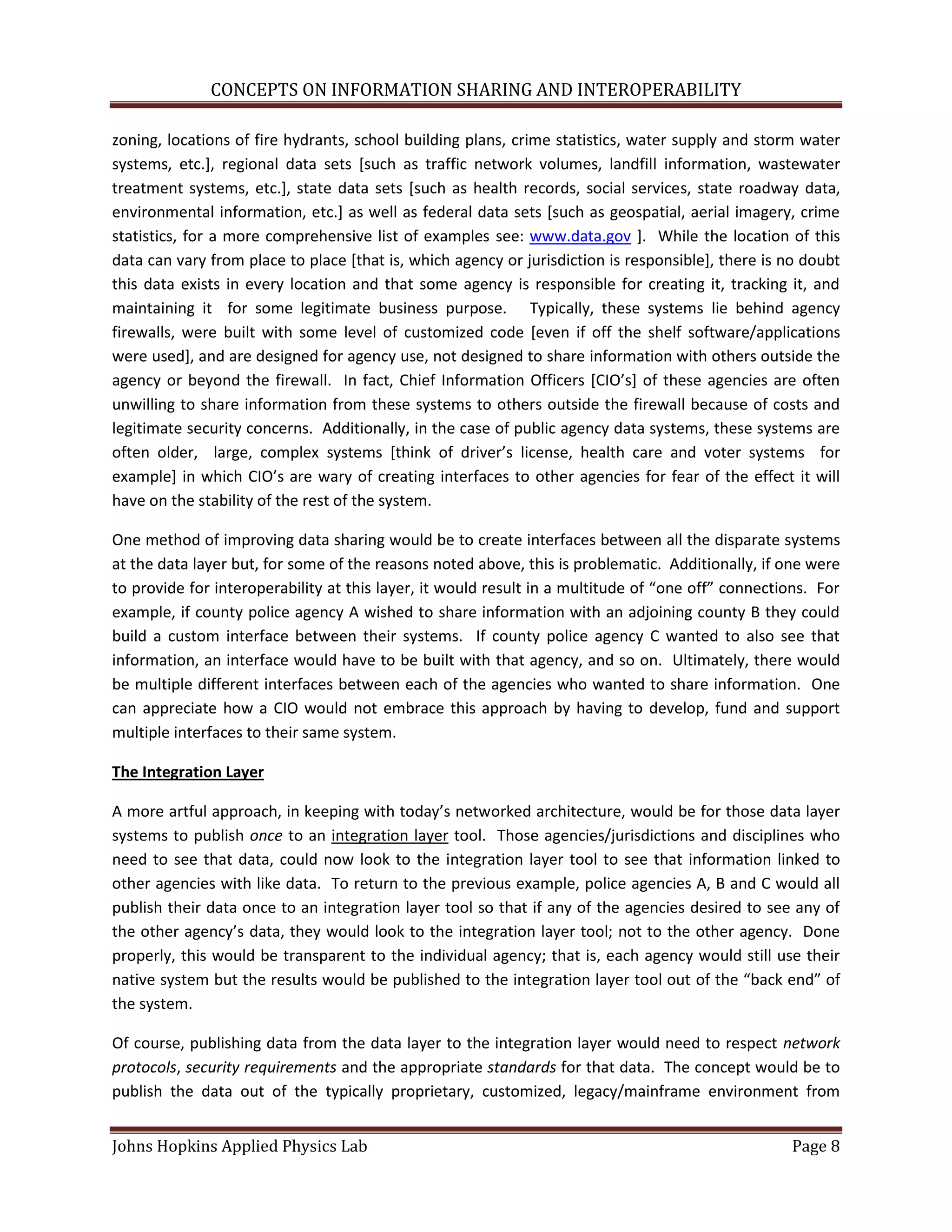 CONCEPTS ON INFORMATION SHARING AND INTEROPERABILITY

zoning, locations of fire hydrants, school building plans, crime statistics, water supply and storm water
systems, etc.], regional data sets [such as traffic network volumes, landfill information, wastewater
treatment systems, etc.], state data sets [such as health records, social services, state roadway data,
environmental information, etc.] as well as federal data sets [such as geospatial, aerial imagery, crime
statistics, for a more comprehensive list of examples see: www.data.gov ]. While the location of this
data can vary from place to place [that is, which agency or jurisdiction is responsible], there is no doubt
this data exists in every location and that some agency is responsible for creating it, tracking it, and
maintaining it for some legitimate business purpose. Typically, these systems lie behind agency
firewalls, were built with some level of customized code [even if off the shelf software/applications
were used], and are designed for agency use, not designed to share information with others outside the
agency or beyond the firewall. In fact, Chief Information Officers *CIO’s+ of these agencies are often
unwilling to share information from these systems to others outside the firewall because of costs and
legitimate security concerns. Additionally, in the case of public agency data systems, these systems are
often older, large, complex systems [think of driver’s license, health care and voter systems for
example+ in which CIO’s are wary of creating interfaces to other agencies for fear of the effect it will
have on the stability of the rest of the system.

One method of improving data sharing would be to create interfaces between all the disparate systems
at the data layer but, for some of the reasons noted above, this is problematic. Additionally, if one were
to provide for interoperability at this layer, it would result in a multitude of “one off” connections. For
example, if county police agency A wished to share information with an adjoining county B they could
build a custom interface between their systems. If county police agency C wanted to also see that
information, an interface would have to be built with that agency, and so on. Ultimately, there would
be multiple different interfaces between each of the agencies who wanted to share information. One
can appreciate how a CIO would not embrace this approach by having to develop, fund and support
multiple interfaces to their same system.

The Integration Layer

A more artful approach, in keeping with today’s networked architecture, would be for those data layer
systems to publish once to an integration layer tool. Those agencies/jurisdictions and disciplines who
need to see that data, could now look to the integration layer tool to see that information linked to
other agencies with like data. To return to the previous example, police agencies A, B and C would all
publish their data once to an integration layer tool so that if any of the agencies desired to see any of
the other agency’s data, they would look to the integration layer tool; not to the other agency. Done
properly, this would be transparent to the individual agency; that is, each agency would still use their
native system but the results would be published to the integration layer tool out of the “back end” of
the system.

Of course, publishing data from the data layer to the integration layer would need to respect network
protocols, security requirements and the appropriate standards for that data. The concept would be to
publish the data out of the typically proprietary, customized, legacy/mainframe environment from


Johns Hopkins Applied Physics Lab                                                                  Page 8
 