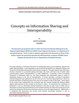 CONCEPTS ON INFORMATION SHARING AND INTEROPERABILITY

                JOHNS HOPKINS UNIVERSITY/APPLIED PHYSICS LAB




  Concepts on Information Sharing and
            Interoperability

                                                   By:
                                         John M. Contestabile
                                               1/21/2011


 This document was prepared under an Urban Area Security Initiative (UASI) grant to the
National Capital Region (NCR) from FEMA's Grant Programs Directorate, U.S. Department of
Homeland Security. Points of view or opinions expressed in this document are those of the
 authors and do not necessarily represent the official position or policies of FEMA's Grant
           Programs Directorate or the U.S. Department of Homeland Security.




This paper addresses a conceptual framework for sharing information across jurisdictions, agencies and
public safety disciplines. It was developed as part of the NCR jurisdictions (i.e. Maryland, Virginia, and
the District of Columbia) interoperable communications programs. The paper explores why information
sharing is important to successfully dealing with large scale events and how a lack of public safety
communications systems interoperability is a major impediment. It describes a how a conceptual
framework of information layers (i.e. the Data, Integration and Presentation layers) is useful to
developing solutions to the lack of interoperability. It further describes a concept of operations
whereby Integration layer applications can form the core of a “Common Operating Picture” which can
provide information to field personnel at the scene of an incident as well as the public. Some regions
of the country have implemented tools consistent with this concept (notably the National Capital
Region) while elements of this concept can be found in others. An inducement for jurisdictions to
participate in such an information sharing framework is that they can gain access to wide array of
information to which they would otherwise not be entitled and they can reduce the overall cost of such
systems by sharing the infrastructure and system expenses across the regional partners. Additionally, it
is recognized that governance and security issues become increasingly important in such an
information sharing environment.

Johns Hopkins Applied Physics Lab                                                                  Page 1
 