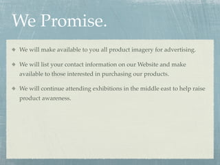 We Promise.
We will make available to you all product imagery for advertising.

We will list your contact information on our Website and make
available to those interested in purchasing our products.

We will continue attending exhibitions in the middle east to help raise
product awareness.
 