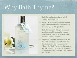 Why Bath Thyme?
           Bath Thyme have produced a high
           quality natural product.
           In the UK, Body Shop is as a common
           high-street brand and is considered as
           low-average quality products.
           Bath Thyme are looking to place our
           products as a higher quality natural
           product that ﬁts a niche between Body
           Shop and the Top Names.
           Thyme: is a natural herb we use in the
           UK with a distinctive scent and herbal
           health beneﬁts, it is pronounced as
           “Time” So “Bath Thyme” in the context
           we use it refers to the natural beneﬁts of
           our products, and also Bath Time, or time
           for a bath!
 