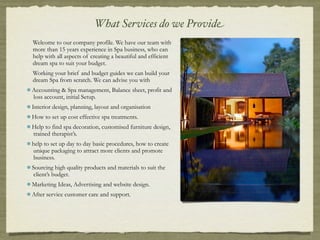 What Services do we Provide
Welcome to our company profile. We have our team with
more than 15 years experience in Spa business, who can
help with all aspects of creating a beautiful and efficient
dream spa to suit your budget.
Working your brief and budget guides we can build your
dream Spa from scratch. We can advise you with
Accounting & Spa management, Balance sheet, profit and
loss account, initial Setup.
Interior design, planning, layout and organisation
How to set up cost effective spa treatments.
Help to find spa decoration, customised furniture design,
trained therapist’s.
help to set up day to day basic procedures, how to create
unique packaging to attract more clients and promote
business.
Sourcing high quality products and materials to suit the
 client’s budget.
Marketing Ideas, Advertising and website design.
After service customer care and support.
 