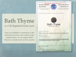 Copy For Reference Use Only: Bath Thyme




Bath Thyme
is a UK Registered trade mark


Once we establish a connection in the
interested Country and conﬁrm trade
  relations then we can register Bath
Thyme as a trade mark in that country
 