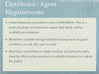 Distributor/Agent
Requirements
 Initial Minimum investment order of $30,000.00. This is a
 stock purchase investment to ensure that stock will be
 available to customers.

 Must have suitable storage facilities to keep stock in good
 condition, ie cool, dry and covered.

 Must have capabilities to make contacts and generate sales.
 must be able to place products in suitable locations for sale to
 the public
 