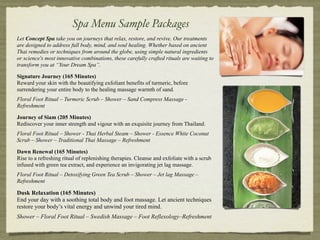 Spa Menu Sample Packages
Let Concept Spa take you on journeys that relax, restore, and revive. Our treatments
are designed to address full body, mind, and soul healing. Whether based on ancient
Thai remedies or techniques from around the globe, using simple natural ingredients
or science's most innovative combinations, these carefully crafted rituals are waiting to
transform you at “Your Dream Spa”.

Signature Journey (165 Minutes)
Reward your skin with the beautifying exfoliant benefits of turmeric, before
surrendering your entire body to the healing massage warmth of sand.
Floral Foot Ritual – Turmeric Scrub – Shower – Sand Compress Massage -
Refreshment

Journey of Siam (205 Minutes)
Rediscover your inner strength and vigour with an exquisite journey from Thailand.
Floral Foot Ritual – Shower - Thai Herbal Steam – Shower - Essence White Coconut
Scrub – Shower – Traditional Thai Massage – Refreshment

Dawn Renewal (165 Minutes)
Rise to a refreshing ritual of replenishing therapies. Cleanse and exfoliate with a scrub
infused with green tea extract, and experience an invigorating jet lag massage.
Floral Foot Ritual – Detoxifying Green Tea Scrub – Shower – Jet lag Massage –
Refreshment

Dusk Relaxation (165 Minutes)
End your day with a soothing total body and foot massage. Let ancient techniques
restore your body’s vital energy and unwind your tired mind.
Shower – Floral Foot Ritual – Swedish Massage – Foot Reflexology–Refreshment
 