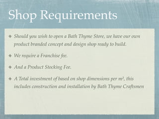 Shop Requirements
Should you wish to open a Bath Thyme Store, we have our own
product branded concept and design shop ready to build.

We require a Franchise fee.

And a Product Stocking Fee.

A Total investment of based on shop dimensions per m², this
includes construction and installation by Bath Thyme Craftsmen
 