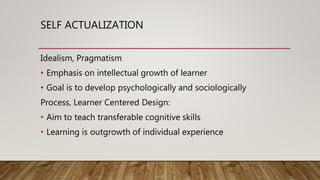 SELF ACTUALIZATION
Idealism, Pragmatism
• Emphasis on intellectual growth of learner
• Goal is to develop psychologically and sociologically
Process, Learner Centered Design:
• Aim to teach transferable cognitive skills
• Learning is outgrowth of individual experience
 