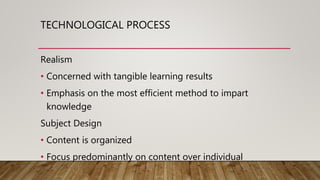 TECHNOLOGICAL PROCESS
Realism
• Concerned with tangible learning results
• Emphasis on the most efficient method to impart
knowledge
Subject Design
• Content is organized
• Focus predominantly on content over individual
 