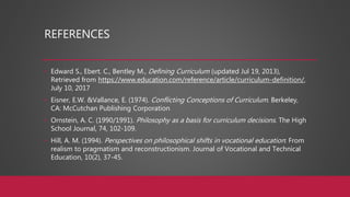 REFERENCES
• Edward S., Ebert. C., Bentley M., Defining Curriculum (updated Jul 19, 2013),
Retrieved from https://www.education.com/reference/article/curriculum-definition/,
July 10, 2017
• Eisner, E.W. &Vallance, E. (1974). Conflicting Conceptions of Curriculum. Berkeley,
CA: McCutchan Publishing Corporation
• Ornstein, A. C. (1990/1991). Philosophy as a basis for curriculum decisions. The High
School Journal, 74, 102-109.
• Hill, A. M. (1994). Perspectives on philosophical shifts in vocational education: From
realism to pragmatism and reconstructionism. Journal of Vocational and Technical
Education, 10(2), 37-45.
 