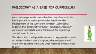 PHILOSOPHY AS A BASIS FOR CURRICULUM
A curriculum generally steers the direction of an institution.
It is important to have a philosophy that drives the
development of the curriculum. Ornstein (1990/1991),
suggests that philosophy provides ‘educators, especially
curriculum specialists, with a framework for organizing
schools and classrooms.’
The idea is that it will provide answers to key questions such
as: ‘What are the school’s purpose, what subjects are of
value, how students learn, and what methods and materials
to use.’
 