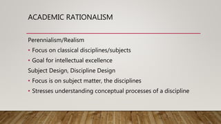 ACADEMIC RATIONALISM
Perennialism/Realism
• Focus on classical disciplines/subjects
• Goal for intellectual excellence
Subject Design, Discipline Design
• Focus is on subject matter, the disciplines
• Stresses understanding conceptual processes of a discipline
 